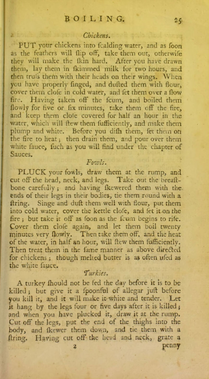 *5 Chickens. PUT your chickens into lcalding water, and as foon as the feathers will flip off, take them out, othervvife they will make the (kin hard. After you have drawn them, lay them in Ikimmed milk for two hours, and then truis them with their heads on their wings. When you have properly finged, and dulled them with flour, cover them clofe in cold water, and let them over a flow fire. Having taken off* the fcum, and boiled them flowly for live or fix minutes, take them off the fire, and keep them dole covered for half an hour in the water, which will Hew them fufficiently, and make them plump and white. Before you difli them, let them on the fire to heat; then drain them, and pour over them white fauce, iuch as you will find under the chapter of Sauces. Fowls. PLUCK your fowls, draw them at the rump, and cut off the head, neck, and legs. Take out the breall- bone carefully ; and having Ikewered them with the. ends of their legs in their bodies, tie them round with a firing. Singe and dull them well with flour, put them into cold water, cover the kettle clofe, and let it on the fire; but take it off as foon as the fcum begins to rife. Cover them clofe again, and let them boil twenty rr)inutes very flowly. Then take them off, and the heat of the water, in half an hour, will Itew them fufficiently. Then treat them in the fame manner as above dkrebled for chickens ; though melted butter is as often ufed as the white fapee. Fur kies. A turkey fhould not be fed the day before it is to be killed ; but give it a fpoonful of allegar jull before you kill it, and it will make it- white and tender. Let it hang by the legs four or five days after it is killed j and when you have plucked it, draw it at the rump. Cut off the legs, put the end of the thighs into the body, and fkewer them down, and tie them with a firing. Having cut off the head and neck, grate a 2 penny