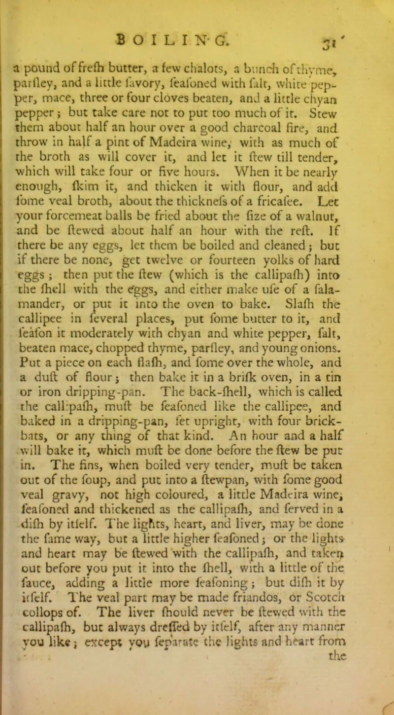 3* a pound of frefh butter, a few chalots, a bunch of thyme, parfley, and a little lavory, feafoned with fait, white pep- per, mace, three or four cloves beaten, and a little chyan pepper; but take care not to put too much of it. Stew them about half an hour over a good charcoal fire, and throw in half a pint of Madeira wine, with as much of the broth as will cover it, and let it ftew till tender, which will take four or five hours. When it be nearly enough, fkim it, and thicken it with flour, and add fome veal broth, about the thicknefs of a fricalee. Let your forcemeat balls be fried about the fize of a walnut, and be ftewed about half an hour with the reft. If there be any eggs, let them be boiled and cleaned ; but if there be none, get twelve or fourteen yolks of hard eggs; then put the ftew (which is the callipafh) into the fhell with the e'ggs, and either make ufe of a fala- mander, or put it into the oven to bake. Slafh the callipee in feveral places, put fome butter to it, and ieafon it moderately with chyan and white pepper, fait, beaten mace, chopped thyme, parfley, and young onions. Put a piece on each flafh, and fome over the whole, and a duft of flour; then bake it in a brifk oven, in a tin or iron dripping-pan. The back-fhell, which is called the callipafh, muft be feafoned like the callipee, and baked in a dripping-pan, fet upright, with four brick- bats, or any thing of that kind. An hour and a half will bake it, which muft be done before the ftew be put in. The fins, when boiled very tender, muft be taken out of the foup, and put into a ftewpan, with fome good veal gravy, not high coloured, a little Madeira wine; feafoned and thickened as the callipafh, and ferved in a difh by itlelf. The lights, heart, and liver, may be done the fame way, but a little higher feafoned; or the lights and heart may be ftewed with the callipafh, and taken out before you put it into the fhell, with a little of the fauce, adding a little more feafoning; but difh it by itfelf. The veal part may be made friandos, or Scotch collops of. The liver fhould never be ftewed with the callipafh, but always dreffed by itfelf, after any manner you like; except you feparate the lights and heart from