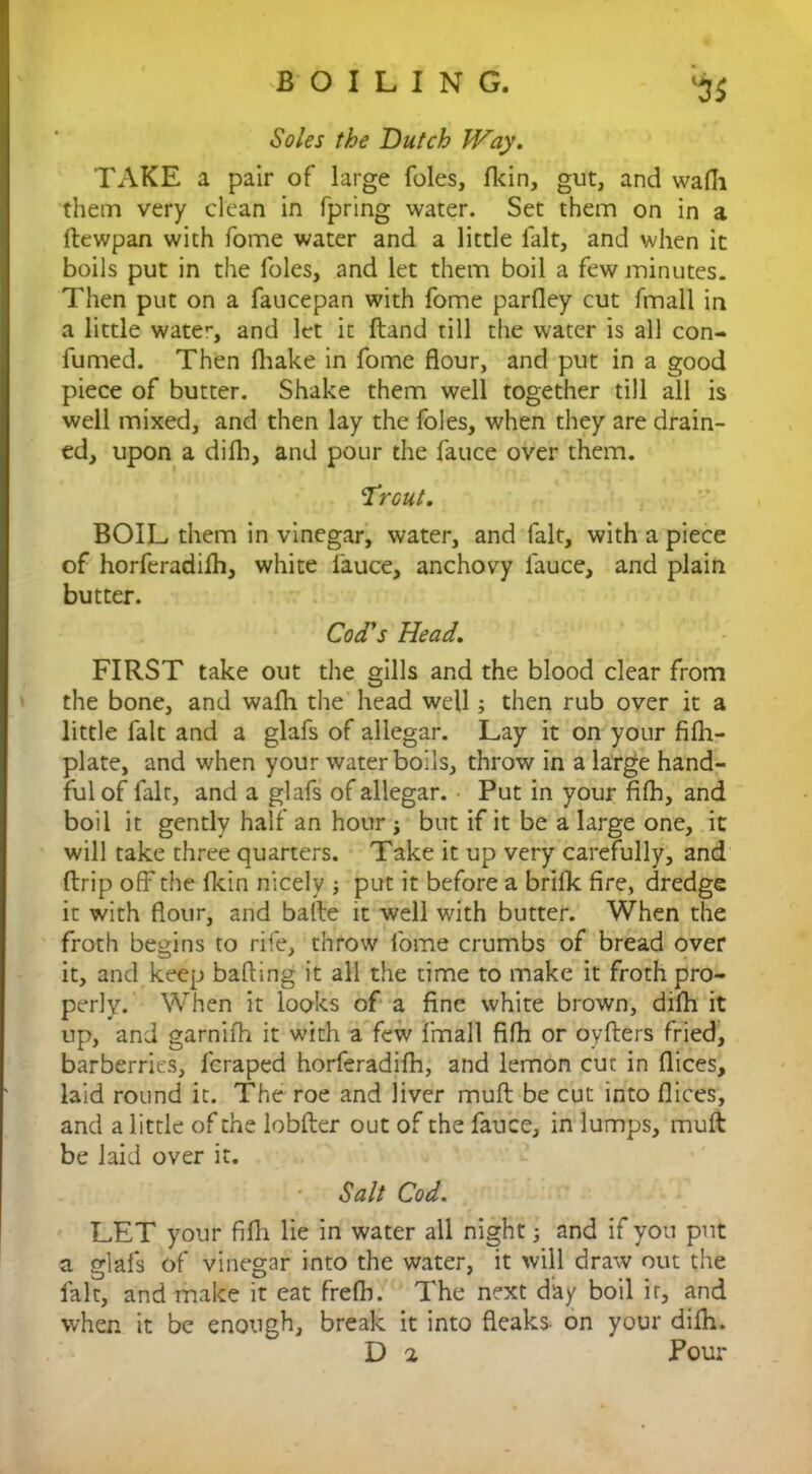 Soles the Dutch Way. TAKE a pair of large foies, (kin, gut, and wafii them very clean in fpring water. Set them on in a ftewpan with fome water and a little fait, and when it boils put in the foies, and let them boil a few minutes. Then put on a faucepan with fome parfley cut fmall in a little water, and let it ftand till the water is all con- fumed. Then (hake in fome flour, and put in a good piece of butter. Shake them well together till all is well mixed, and then lay the foies, when they are drain- ed, upon a difh, and pour the fauce over them. Trout. BOIL them in vinegar, water, and fait, with a piece of horferadifh, white fauce, anchovy fauce, and plain butter. Cod's Head. FIRST take out the gills and the blood clear from the bone, and wafh the head well; then rub over it a little fait and a glafs of allegar. Lay it on your fi(h- plate, and when your water boils, throw in a large hand- ful of fait, and a glafs of allegar. Put in your fifh, and boil it gently half an hour j but if it be a large one, it will take three quarters. Take it up very carefully, and drip off the (kin nicely ; put it before a brilk fire, dredge it with flour, and bade it well with butter. When the froth begins to rife, throw fome crumbs of bread over it, and keep baiting it all the time to make it froth pro- perly. When it looks of a fine white brown, difh it up, and garnifh it with a few fmall fifh or oyders fried, barberries, feraped horferadifh, and lemon cut in dices, laid round it. The roe and liver mud be cut into dices, and a little of the lobder out of the fauce, in lumps, mud be laid over it. Salt Cod. LET your fifh lie in water all night; and if you put a glafs of vinegar into the water, it will draw out the fait, and make it cat frelh. The next day boil it, and when it be enough, break it into fleaks- on your difh. D 2 Pour