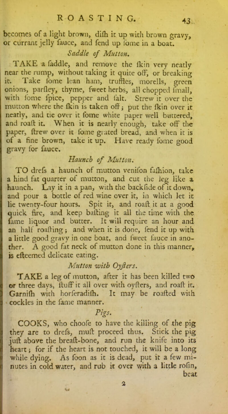 becomes of a light brown, dijfh it up with brown gravy, or currant jelly fauce, and fend up ibme in a boat. Saddle of Mutton. TAKE a faddle, and remove the lkin very neatly near the rump, without taking it quite off, or breaking it. Take fome lean ham, truffles, morells, green onions, parfley, thyme, fweet herbs, all chopped fmall, with fome fpice, pepper and fait. Strew it over the mutton where the fkin is taken off; put the fkin over it neatly, and tie over it fome white paper well buttered, and road: it. When it is nearly enough, take off the paper, ftrew over it fome grated bread, and when it is of a fine brown, take it up. Have ready fome good gravy for fauce. Haunch of Mutton. TO drefs a haunch of mutton venifon faffiion, take a hind fat quarter of mutton, and cut the leg like a haunch. Lay it in a pan, with the back fide of it down, and pour a bottle of red wine over it, in which let it lie twenty-four hours. Spit it, and roaft it at a good quick fire, and keep baiting it all the time with the fame liquor and butter. It will require an hour and an half roafting ; and when it is done, fend it up with a little good gravy in one boat, and fweet fauce in ano- ther. A good fat neck of mutton done in this manner, is efteemed delicate eating. Mutton with Oyjlers. TAKE a leg of mutton, after it has been killed two or three days, ftuff it all over with oyffers, and roaft it. Garnifh with horferadiih. It may be roafted with cockles in the fame manner. Pigs. COOKS, who choofe to have the killing of the pig they are to drefs, muff: proceed thus. Stick the pig juft above the breaft-bone, and run the knife into its heart; for if the heart is not touched, it will be a long while dying. As foon as it is dead, put it a few mi- nutes in cold water, and rub it over with a little rofin, beat