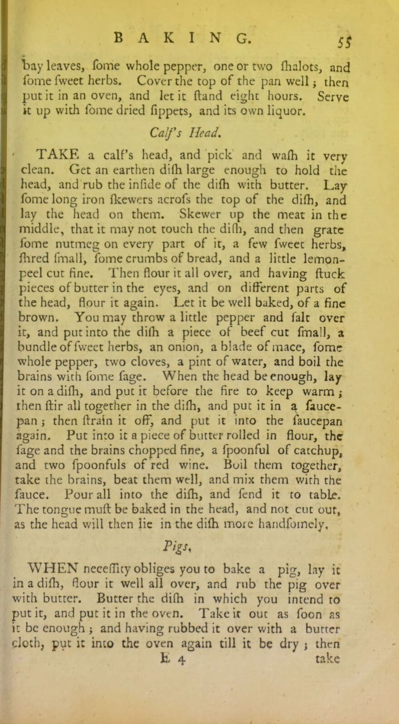 5$ bay leaves, fome whole pepper, one or two fhalots, and Tome fweet herbs. Cover the top of the pan well then put it in an oven, and let it Hand eight hours. Serve it up with fome dried fippets, and its own liquor. Calfs Head. TAKE a calf’s head, and pick and walk it very clean. Get an earthen difh large enough to hold the head, and rub the infide of the difh with butter. Lay fome long iron fkewers acrofs the top of the difh, and lay the head on them. Skewer up the meat in the middle, that it may not touch the difh, and then grate fome nutmeg on every part of it, a few fweet herbs, fhred fmall, fome crumbs of bread, and a little lemon- peel cut fine. Then flour it all over, and having ftuck pieces of butter in the eyes, and on different parts of the head, flour it again. Let it be well baked, of a fine brown. You may throw a little pepper and fait over it, and put into the dilh a piece of beef cut fmall, a bundle of fweet herbs, an onion, a blade of mace, fome whole pepper, two cloves, a pint of water, and boil the brains with fome fage. When the head be enough, lay it on a difh, and put it before the fire to keep warm j then flir all together in the difh, and put it in a fauce- pan j then ftraln it off, and put it into the faucepan again. Put into it a piece of butter rolled in flour, the fage and the brains chopped fine, a fpoonful of catchup, and two fpoonfuls of red wine. Boil them together, take the brains, beat them well, and mix them with the fauce. Pour all into the difh, and fend it to table. The tongue mud be baked in the head, and not cut our, as the head will then lie in the difh more handfoinely, WHEN neceffity obliges you to bake a pig, lay it in a difh, flour it well all over, and rub the pig over with butter. Butter the difh in which you intend to put it, and put it in the oven. Take it out as foon as it be enough ; and having rubbed it over with a butter cloth, put it into the oven again till it be dry j then