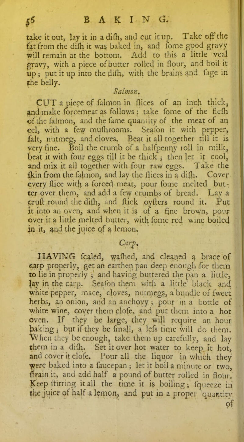 *S take it out, lay it in a difh, and cut it up. Take off the fat from the difh it wa$ baked in, and fome good gravy ■will remain at the bottom. Add to this a little veal gravy, with a piece ofbutter rolled in flour, and boil it up; put it up into the difh, with the brains and fage in the belly. Salmon, CUT a piece of falmon in dices of an inch thick, and make forcemeat as follows : take fome of the flefli of the falmon, and the fame quantity of the meat of an eel, with a few mufhrooms. Sealon it with pepper, fait, nutmeg, and cloves. Beat it all together till it is very fine. Boil the crumb of a halfpenny roll in milk, beat it with four eggs till it be thick ; then let it cool, and mix it all together with four raw eggs. Take the fkin from the falmon, and lay the dices in a difh. Cover every dice with a forced meat, pour fome melted but- ter over them, and add a few crumbs of bread. Lay a cruft round the difh, and flick oyfters round it. Put it into an oven, and when it is of a fine brawn, pour over it a little melted butter, with fome red wine boiled in it, and the juice of a lemon. Carp, HAVING fealed, wafhed, and cleaned a brace of carp properly, get an earthen pan deep enough for them to lie in properly ; and having buttered the pan a little. Jay in the carp. Seafon them with a little black and white pepper, mace, cloves, nutmegs, a bundle of fweet herbs, an onion, and an anchovy ; pour in a bottle of white wine, cover them clofe. and put them into a hot oven. If they be large, they wijl require an hour baking i but if they be fmajl, a lefs time will do them, when they be enough, take them up carefully, and lay them in a difh. Set it over hot water to keep It hot, and cover it clofe. Pour all the liquor in which they Were baked into a faucepan ; let it boil a minute or two, drain it, and add half a pound of butter rolled in flour. Keep ftirring it all the time it is boiling; fqueeze in the juice of half a lemon, and put in a proper quantity of