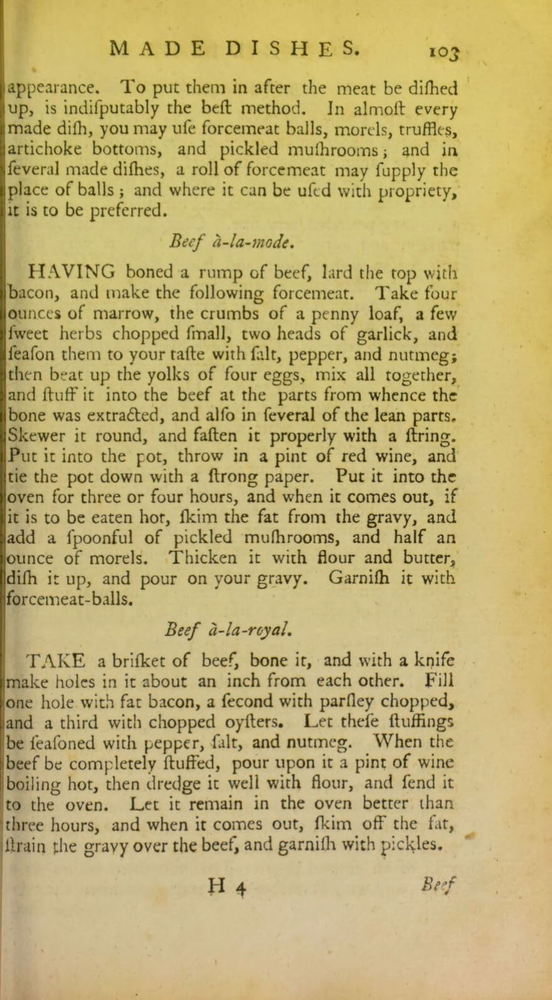 % appearance. To put them in after the meat be difhed up, is indifputably the bed method. In almod every made diih, you may ufe forcemeat balls, morels, truffles, artichoke bottoms, and pickled mulhrooms; and in feveral made difhes, a roll of forcemeat may fupply the place of balls j and where it can be uftd with propriety, it is to be preferred. Beef a-la-mode. HAVING boned a rump of beef, lard the top with bacon, and make the following forcemeat. Take four ounces of marrow, the crumbs of a penny loaf, a few iweet herbs chopped fmall, two heads of garlick, and feafon them to your fade with fait, pepper, and nutmeg; then beat up the yolks of four eggs, mix all together, and duff it into the beef at the parts from whence the bone was extracted, and alfo in feveral of the lean parts. Skewer it round, and faden it properly with a dring. Put it into the pot, throw in a pint of red wine, and tie the pot down with a drong paper. Put it into the oven for three or four hours, and when it comes out, if it is to be eaten hot, fkim the fat from the gravy, and add a fpoonful of pickled mulhrooms, and half an ounce of morels. Thicken it with flour and butter, difh it up, and pour on your gravy. Garnilh it with forcemeat-balls. Beef a-la-royal. TAKE a brifket of beef, bone it, and with a knife I make holes in it about an inch from each other. Fill one hole with fat bacon, a fecond with parfley chopped, and a third with chopped oyders. Let thefe fluffings be feafoned with pepper, fait, and nutmeg. When the beef be completely duffed, pour upon it a pint of wine boiling hot, then dredge it well with flour, and fend it to the oven. Let it remain in the oven better than three hours, and when it comes out, fkim off the fat, Ilirain the gravy over the beef, and garnilh with pickles.