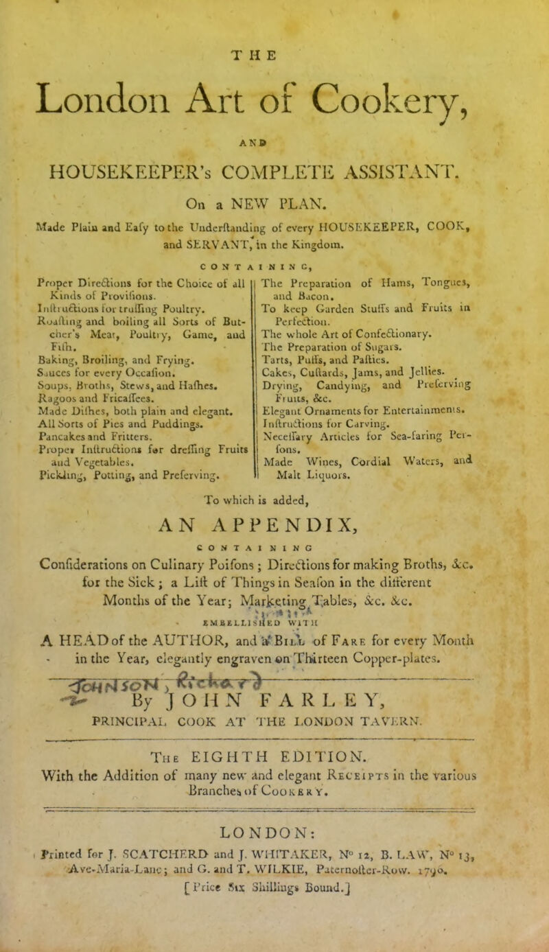 THE London Art or Cookery, AN® HOUSEKEEPER’S COMPLETE ASSISTANT. On a NEW PLAN. Made Plain and Eafy to the Underllanding of every HOUSEKEEPER, COOK, and SERVANT, in the Kingdom. C O N T A Proper Direflions for the Choice of all Kinds of Provilious. Infti actions for trailing Poultry. Roaftmg and boiling all Sorts of But- cher’s Meat, Poultry, Game, aud Filh. Baking, Broiling, and Frying. Sauces for every Occalion. Soups, Broths, Stews, aud Hafhes. Ragoos and FricalTees. Made Difhes, both plain and elegant. All Sorts of Pies and Puddings. Pancakes and Fritters. Proper I nit ruftio ns far drefling Fruits and Vegetables. Pickling, Potting, and Preferving. I N I N C, The Preparation of Hams, Tongues, aud Bacon. To keep Garden Stud's and Fruits in Perfection. The whole Art of Confe&ionary. The Preparation of Sugars. Tarts, Pulls, and Palties. Cakes, Cudards, Jams, and Jellies. Drying, Candying, and Preferving Ft uits, &c. Elegant Ornaments for Entertainments. Inftrutfions for Carving. Necelfary Articles lor Sea-laring Pet- fons. Made Wines, Cordial Waters, and Malt Liquors. To which is added, AN APPENDIX, CONTAI XING Confide rations on Culinary Poifons ; Directions for making Broths, dec. tor the Sick; a Lilt of Things in Senfon in the different Months of the Year; Marketing Tables, &c. dec. ’ ‘i, •» 5• A • EMBELLISHED WITH A HEAD of the AUTHOR, and afBiA of Fare for every Month in the Year, elegantly engraven ©n Thirteen Copper-plates. dcH ) ^ By J O H N FAR L E Y, PRINCIPAL COOK AT THE LONDON TAVERN. The EIGHTH EDITION. With the Addition of inany new and elegant Receipts in the various Branches of Cooke r y. LONDON: Printed for J. SCATCHF.RD and J. WHITAKER, Nu 12, B. LAW, N° 13, Ave-Maria-Lanc; and G. and T. WILKIE, Paternolter-Row. 17^0. [ Price Six Shillings Bound.j