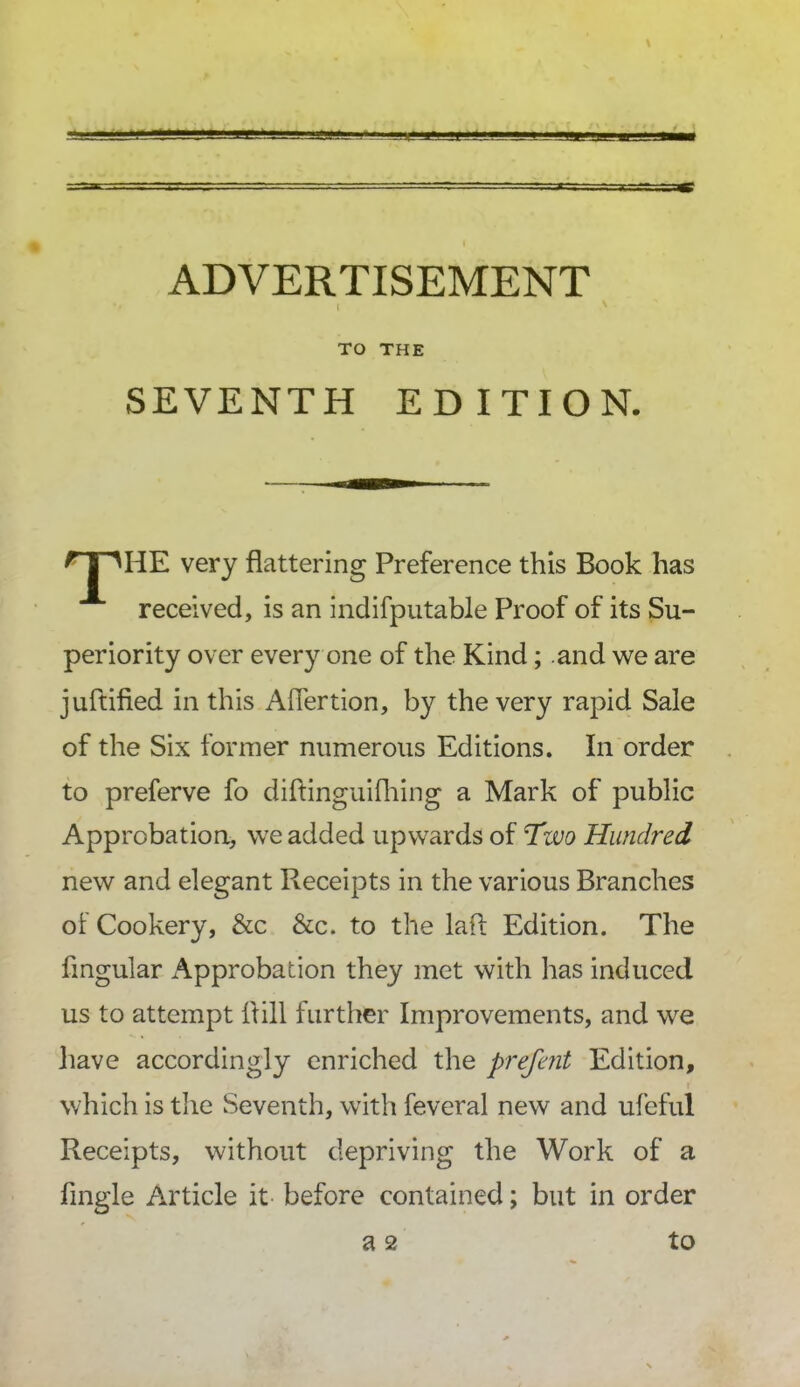 ADVERTISEMENT l TO THE SEVENTH EDITION. * I MfE very flattering Preference this Book has received, is an indifputable Proof of its Su- periority over every one of the Kind; and we are juftified in this Afiertion, by the very rapid Sale of the Six former numerous Editions. In order to preferve fo diftinguifhing a Mark of public Approbation, we added upwards of Tivo Hundred new and elegant Receipts in the various Branches of Cookery, &c &c. to the lafl Edition. The Angular Approbation they met with has induced us to attempt flill further Improvements, and we have accordingly enriched the prefent Edition, which is the Seventh, with feveral new and ufeful Receipts, without depriving the Work of a Angle Article it before contained; but in order a 2 to