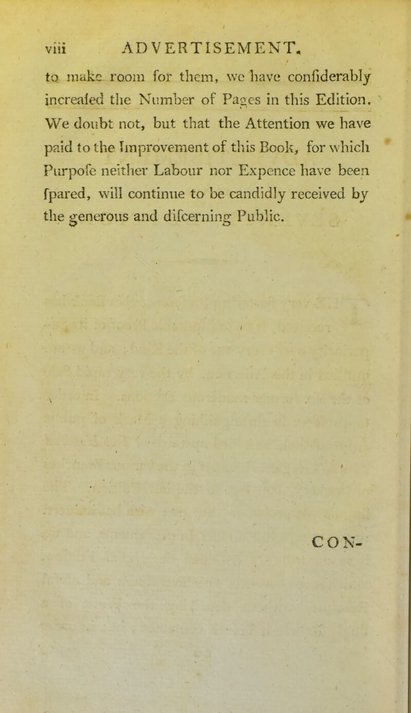 viii ADVERTISEMENT, to make room for them, we have confiderably increaled the Number of Pages in this Edition. We doubt not, but that the Attention we have paid to the Improvement of this Book, for which Purpofe neither Labour nor Ex pence have been fpared, will continue to be candidly received by the generous and difcerning Public. CON-