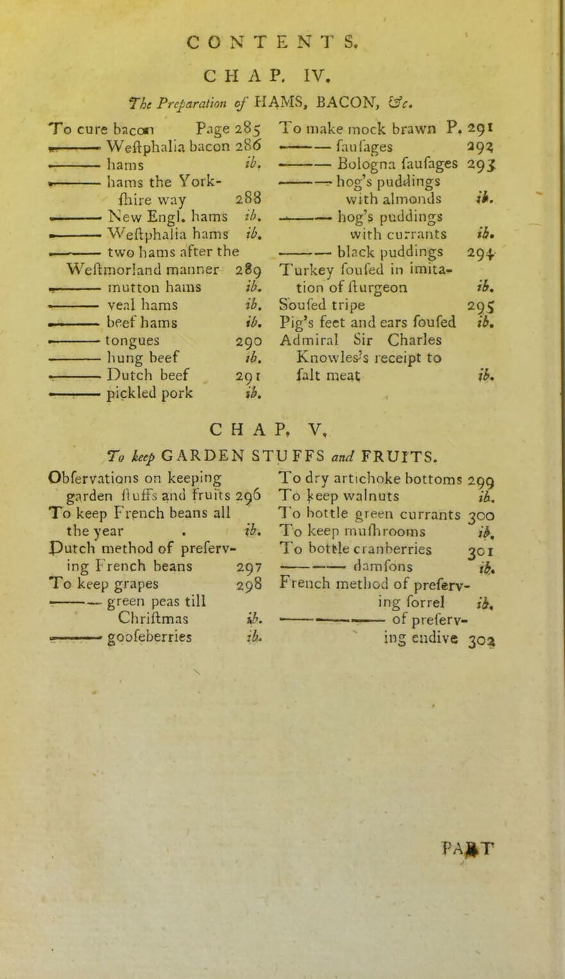 C H A P. IV. The Preparation of HAMS, BACON7, &c. To cure bacon Page 285 To make mock brawn P. 291 m Weflphalia bacon 286 fan Cages 29? hams ib. Bologna faufages 29S hams the York- hog’s puddings {hire way 288 with almonds ib. . New Engl, hams ib. hog’s puddings Weflphalia hams ib. with currants ib. ~ two hams after the • black puddings 294. WelTmorland manner 289 Turkey foufed in imita- mutton hams ib. tion of flurgeon ib. real hams ib. Sou fed tripe 295 ■ ■ beef hams ib. Pig’s feet and ears foufed ib. tongues 290 Admiral Sir Charles hung beef ib. Knowles?s receipt to Dutch beef 29 1 fait meat ib. - ■ ■ ■ pickled pork ib. si C H A p, V, To keep GARDEN STUFFS and FRUITS. Obfervatians on keeping garden Huffs and fruits 296 To keep French beans all the year . ib. Dutch method of preferv- ing French beans 297 To keep grapes 298 green peas till Chriftmas ib. - goofeberries ib. To dry artichoke bottoms 299 To Veep walnuts Ox, To bottle green currants 300 To keep mufhrooms ib, T o bottle cranberries 301 damfons ib.* French method of preferr- ing forrel ib. • of preferr- ing endive 30a pa#t