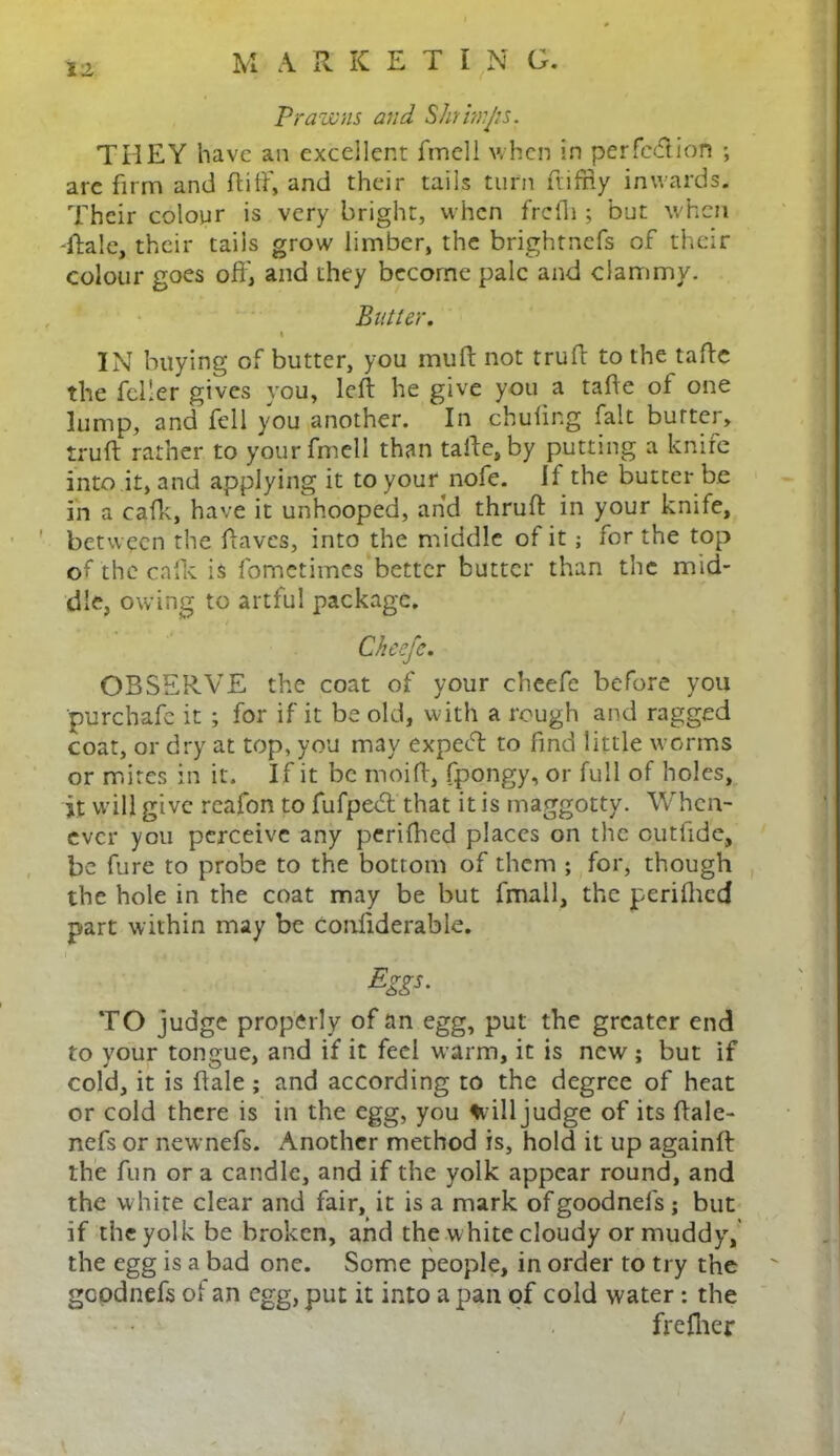 M A R KETING. Prawns and Shrwijis. THEY have an excellent fmell when in per fed ion ; are firm and ft iff, and their tails turn fiiffiy inwards. Their colour is very bright, when frcfii ; but when -Rale, their tails grow limber, the brightnefs of their colour goes off, and they become pale and clammy. Butter. t IN buying of butter, you muff not truff to the taffe the feller gives you, left he give you a taffe of one lump, and fell you another. In chufing fait burtei, truff rather to your fmell than taffe, by putting a knife into it, and applying it to your^nofe. If the butter be in a cafk, have it unhooped, and thruft in your knife, between the ftaves, into the middle of it; for the top of the cafk is fometimes better butter than the mid- dle, owing to artful package. Cheefc. OBSERVE the coat of your cheefe before you purchafe it ; for if it be old, with a rough and ragged coat, or dry at top, you may expeeft to find little worms or mires in it. If it be moift, fpongy, or full of holes, it will give reafon to fufpebl that it is maggotty. When- ever you perceive any perifhed places on the outfide, be fure to probe to the bottom of them ; for, though the hole in the coat may be but fmall, the perifhed part within may be conliderable. Eg£*- TO judge properly of an egg, put the greater end to your tongue, and if it feel warm, it is new ; but if cold, it is ftale; and according to the degree of heat or cold there is in the egg, you frill judge of its ftale- nefs or nevrnefs. Another method is, hold it up againft the fun or a candle, and if the yolk appear round, and the white clear and fair, it is a mark ofgoodnels; but if the yolk be broken, and the white cloudy or muddyr,' the egg is a bad one. Some people, in order to try the gcodnefs of an egg, put it into a pan of cold water : the frefher