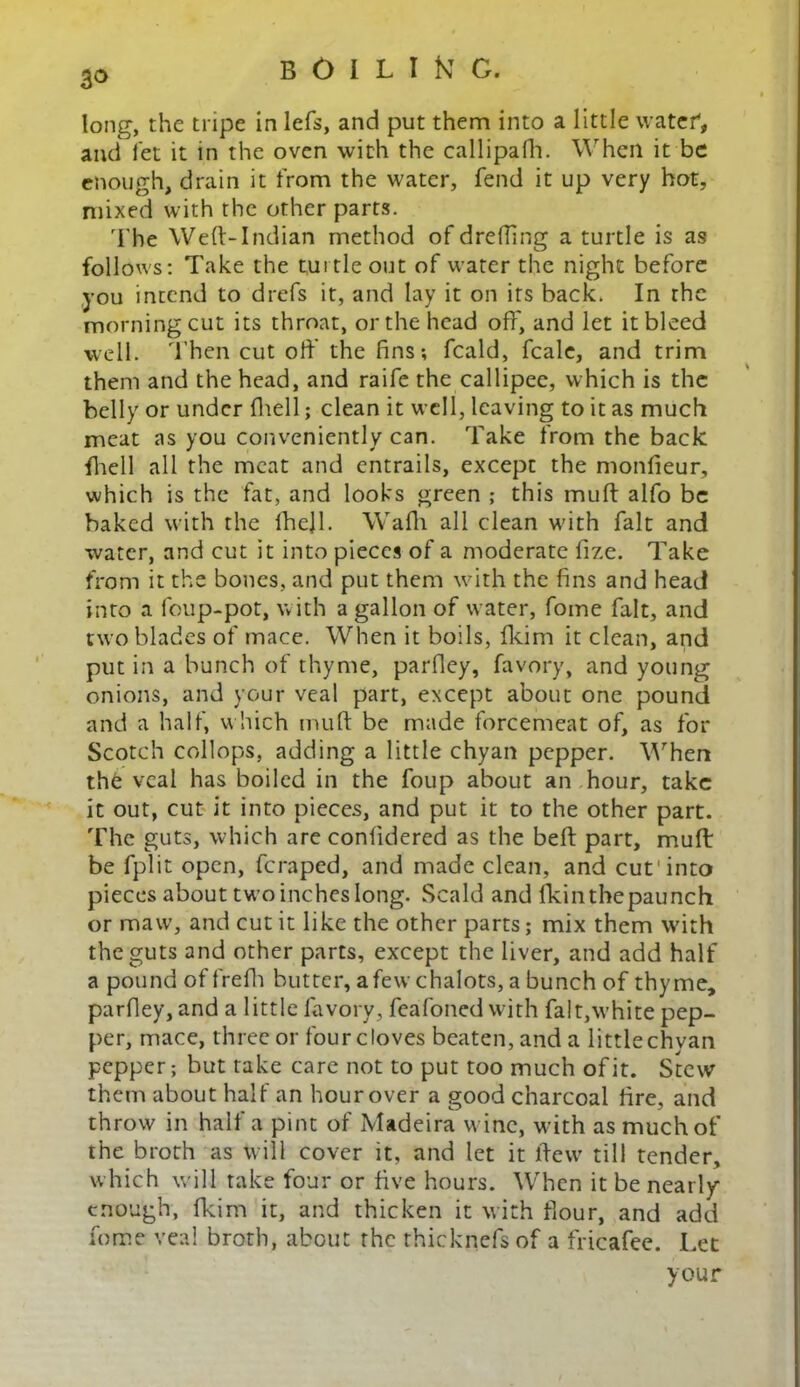 3° long, the tripe in lefs, and put them into a little water, and let it in the oven with the callipafh. When it be enough, drain it from the water, fend it up very hot, mixed with the other parts. The Weft-Indian method of dreding a turtle is as follows: Take the tuitleout of water the night before you intend to drefs it, and lay it on its back. In the morning cut its throat, or the head off, and let it bleed well. Then cut oft the fins; fcald, fcale, and trim them and the head, and raife the callipee, which is the belly or under (hell; clean it well, leaving to it as much meat as you conveniently can. Take from the back fhell all the meat and entrails, except the monfieur, which is the fat, and looks green ; this muft alfo be baked with the lhejl. Wafh all clean with fait and water, and cut it into pieces of a moderate fize. Take from it the bones, and put them with the fins and head into a foup-pot, with a gallon of water, fome fait, and two blades of mace. When it boils, fkim it clean, and put in a bunch of thyme, parfiey, favory, and young onions, and your veal part, except about one pound and a half, which muft be made forcemeat of, as for Scotch collops, adding a little chyan pepper. When the veal has boiled in the foup about an hour, take it out, cut it into pieces, and put it to the other part. The guts, which are conftdered as the beft part, muft be fplit open, feraped, and made clean, and cut'into pieces about two inches long. Scald and fkinthepaunch or maw, and cut it like the other parts; mix them with the guts and other parts, except the liver, and add half a pound offrelh butter, afew chalots, a bunch of thyme, parfiey, and a little favory, fcafoned with fait,white pep- per, mace, three or four cloves beaten, and a littlechyan pepper; but take care not to put too much of it. Stew them about half an hour over a good charcoal fire, and throw in half a pint of Madeira wine, with as muchof the broth as will cover it, and let it llew till tender, which will take four or five hours. When it be nearly enough, fkim it, and thicken it with flour, and add fome veal broth, about the rhicknefs of a fricafee. Let your