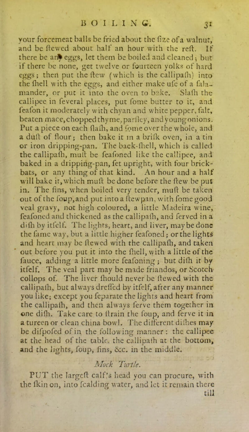 3X your forcemeat balls be fried about the fize of a walnut, and be ftewed about half an hour with the reft. If there be an* eggs, let them be boiled and cleaned-, but if there be none, get twelve or fourteen yolks of hard eggs; then put the ftew (which is the callipafh) into the fhell with the eggs, and either make ufc of a fala- mander, or put it into the oven to bake. Slafh the callipee in feveral places, put fome butter to it, and feal'on it moderately with chyan and white pepper, fait, beaten mace, chopped thyme, pa rlley, and young onions. Put a piece on each flafh, and fome over the whole, and a dull of flour; then bake it m a brifk oven, in a tin or iron dripping-pan. The back-fhell, which is called the callipafh, mult be feafoned like the callipee, and baked in a dripping-pan, fet upright, with four brick- bats, or any thing of that kind. An hour and a half will bake it, which muft be done before the ftew be pus in. The fins, when boiled very tender, muft be taken out of the foup,and put into a ftewpan, with fome good veal gravy, not high coloured, a little Madeira wine, feafoned and thickened as the callipafh, and ferved in a difh by itfelf. The lights, heart, and liver, maybe done the fame way, but a little higher feafoned; or the lights and heart may be ftewed with the callipafh, and taken out before you put it into the fhell, with a little of the fauce, adding a little more feafoning ; but difh it by itfelf. The veal part may be made friandos, or Scotch collops of. The liver fhould never be ftewed with the callipafh, but always drefted by itfelf, after any manner you like; except you feparate the lights and heart from the callipafh, and then always ferve them together in one difh. Take care to ltrain the foup, and ferve it in a tureen or clean china bowl. The different difhes may be difpofed of in the following manner : the callipee at the head of the tabic, the callipafh at the bottom, and the lights, foup, fins, 6zc. in the middle. Mock Turtle. PUT the largcft calf’s head you can procure, with the fkin on, into fealding water, and let it remain there till