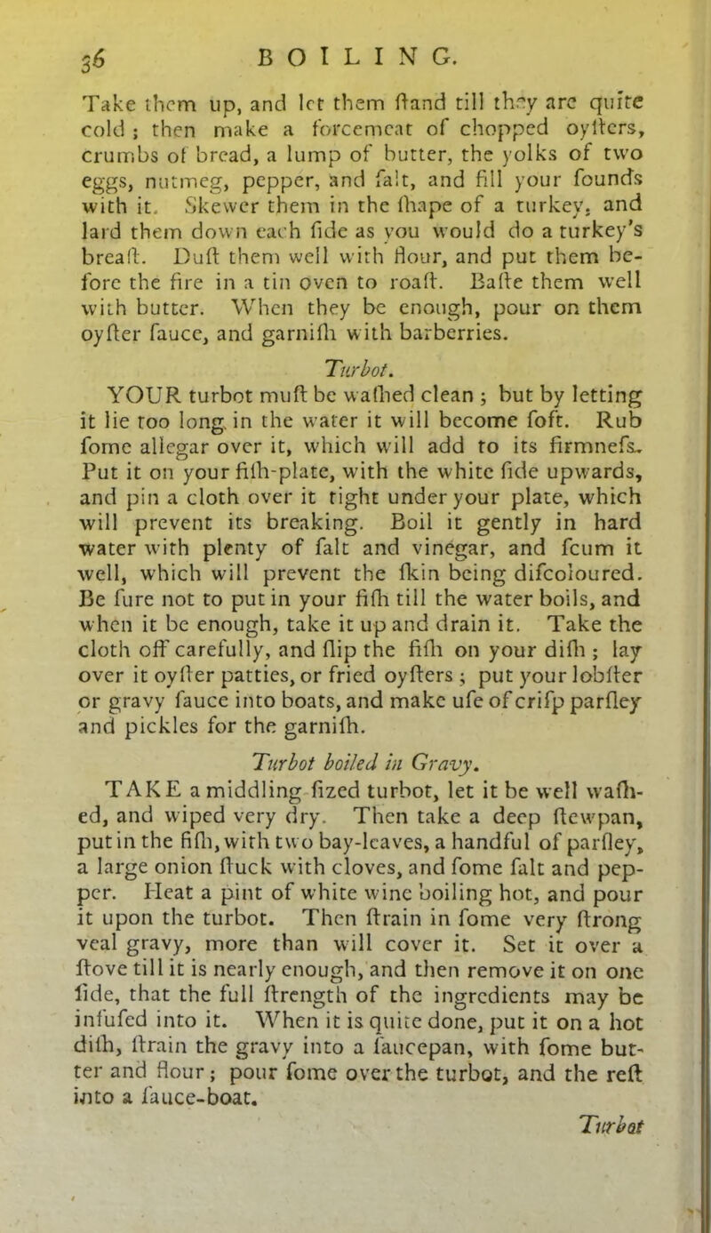 Take them up, and let them dand till they are quite cold ; then make a forcemeat of chopped oyltcrs, crumbs ot 'oread, a lump of butter, the yolks of two eggs, nutmeg, pepper, and fait, and fill your founds with it. Skewer them in the fhape of a turkey, and lard them down each fide as you would do a turkey’s bread. Dud them well with Hour, and put them be- fore the fire in a tin oven to road. Bade them well with butter. When they be enough, pour on them oyder faucc, and garnifli with barberries. Turbot. YOUR turbot mud be wadied clean ; but by letting it lie too long, in the w ater it will become foft. Rub fome aliegar over it, which will add to its firmnefs^ Put it on your filh-plate, with the white dde upwards, and pin a cloth over it tight under your plate, which will prevent its breaking. Boil it gently in hard water with plenty of fait and vinegar, and feum it well, which will prevent the flein being difcoloured. Be lure not to put in your fifh till the water boils, and when it be enough, take it up and drain it. Take the cloth off- carefully, and dip the fidi on your didi; lay- over it oyder patties, or fried oyders ; put your lobder or gravy lauce into boats, and make ufe of crifp pardey and pickles for the garnidi. Turbot boiled in Gravy. TAKE a middling dzed turbot, let it be well wadi- ed, and wiped very dry. Then take a deep dewpan, put in the fifli, with tw o bay-leaves, a handful of pardey, a large onion duck with cloves, and fome fait and pep- per. Heat a pint of white wine boiling hot, and pour it upon the turbot. Then drain in fome very drong veal gravy, more than will cover it. Set it over a Rove till it is nearly enough, and then remove it on one lide, that the full drength of the ingredients may be iniufed into it. When it is quite done, put it on a hot difh, drain the gravy into a laucepan, with fome but- ter and dour; pour fome over the turbot, and the reft into a fauce-boat. Turbot