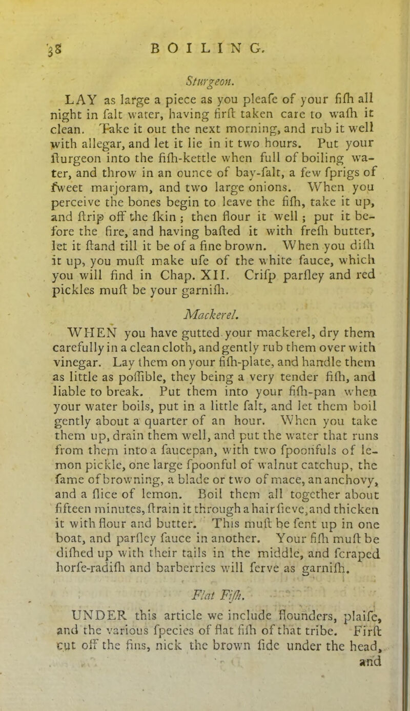 Sturgeon. LAY as large a piece as you pleafe of your fifh all night in fait water, having fir ft: taken care to wafh it clean. Take it out the next morning, and rub it well with allegar, and let it lie in it two hours. Put your ffurgeon into the fifh-kettle when full of boiling wTa- ter, and throw in an ounce of bay-falt, a few fprigs of fweet marjoram, and two large onions. When you perceive the bones begin to leave the fifh, take it up, and ftrip off the fkin ; then flour it well ; put it be- fore the fire, and having bafted it with frefli butter, let it ftand till it be of a fine brown. When you di111 it up, you muff make ufe of the w hite fauce, which you will find in Chap. XII. Crifp parfley and red pickles muff be your garnifh. Mackerel. ♦ WHEN you have gutted your mackerel, dry them carefully in a clean cloth, and gently rub them over with vinegar. Lay them on your fifh-plate, and handle them as little as poffible, they being a very tender fith, and liable to break. Put them into your fifh-pan when your water boils, put in a little fait, and let them boil gently about a quarter of an hour. When you take them up, drain them well, and put the water that runs from them into a faucepan, with two fpoonfuls of le- mon pickle, one large fpoonful of walnut catchup, the fame of browning, a blade or two of mace, an anchovy, and a fiice of lemon. Boil them all together about fifteen minutes, ff rain it through a hairfieve,and thicken it with flour and butter. This muff be fent up in one boat, and parfley fauce in another. Your fifh muff be difhed up with their tails in the middle, and feraped horfe-radifh and barberries will ferve as garnifh. Flat Fifh. *• ■ UNDER, this article we include flounders, plaife, and the various fpecies of flat fifh of that tribe. Firft cut off the fins, nick the brown fide under the head, ‘- 1 and