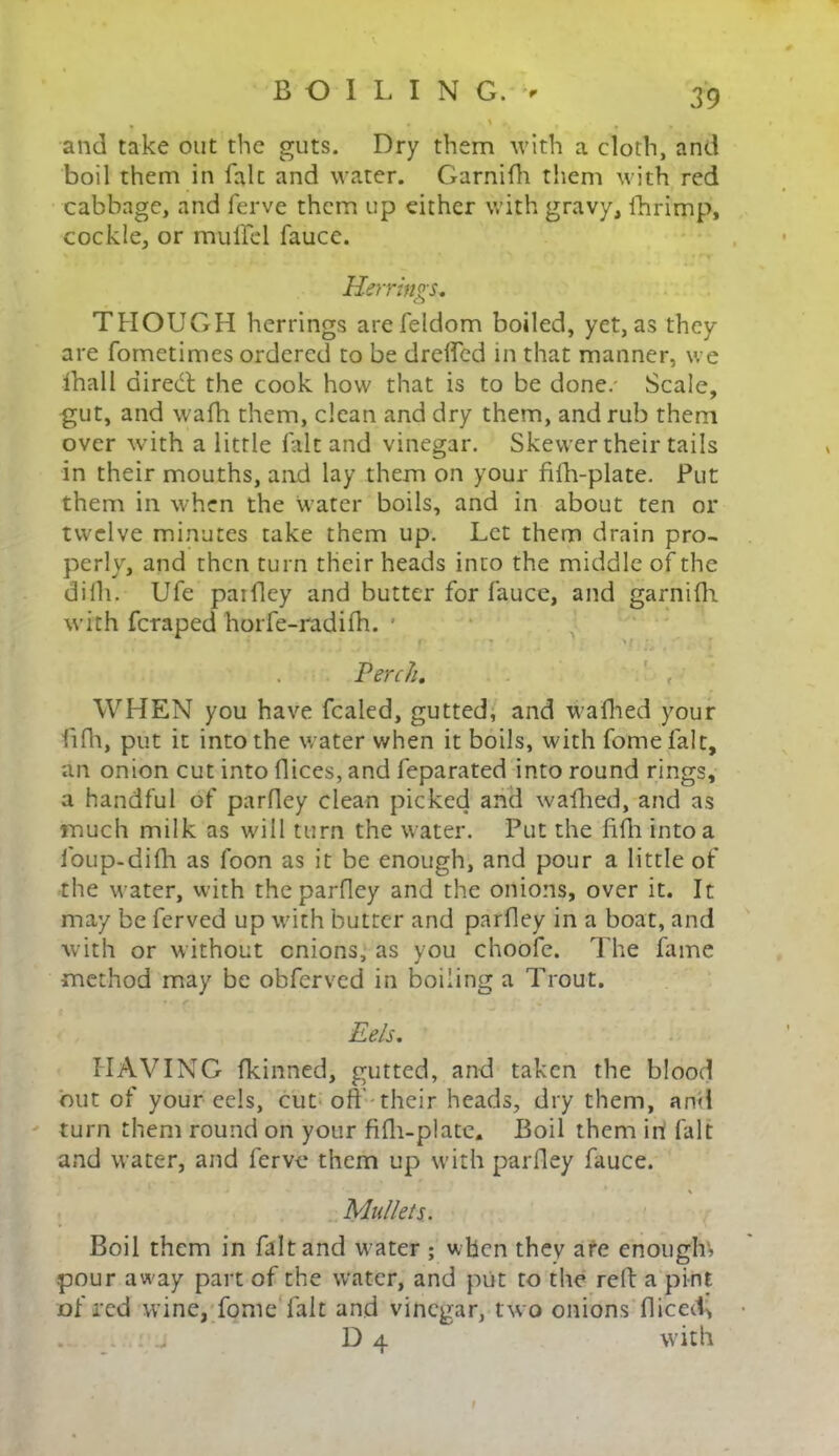 and take out the guts. Dry them with a cloth, and boil them in falc and water. Garnifh them with red cabbage, and ferve them up either with gravy, lhrimp, cockle, or muftcl fauce. Herrings. THOUGH herrings arefeldom boiled, yet, as they are fometimes ordered to be drelfed in that manner, we lhall direct the cook how that is to be done/ Scale, gut, and wafh them, clean and dry them, and rub them over with a little fait and vinegar. Skewer their tails in their mouths, and lay them on your filh-plate. Put them in when the water boils, and in about ten or twelve minutes take them up. Let them drain pro- perly, and then turn their heads into the middle of the dilh. Ufe paidcy and butter for fauce, and garnifh with feraped horfe-radifh. v ; Perch. WHEN you have fealed, gutted, and wafhed your fifh, put it into the water when it boils, with fomefalt, an onion cut into flices, and feparated into round rings, a handful of parfley clean picked and wafhed, and as much milk as will turn the water. Put the fifti into a foup-difh as foon as it be enough, and pour a little of the water, with the parfley and the onions, over it. It may be ferved up with butter and parfley in a boat, and with or without onions, as you choofe. The fame method may be obferved in boiling a Trout. Eels. HAVING fkinned, gutted, and taken the blood but of your cels, cut oil their heads, dry them, and turn them round on your fifh-plate. Boil them in! fait and water, and ferve them up with parfley fauce. • V - ' * » Mullets. Boil them in fait and water ; when they are enough', pour away part of the water, and put to the rell: a pint of red wine, fome falt and vinegar, two onions fliceeb • D 4 with I