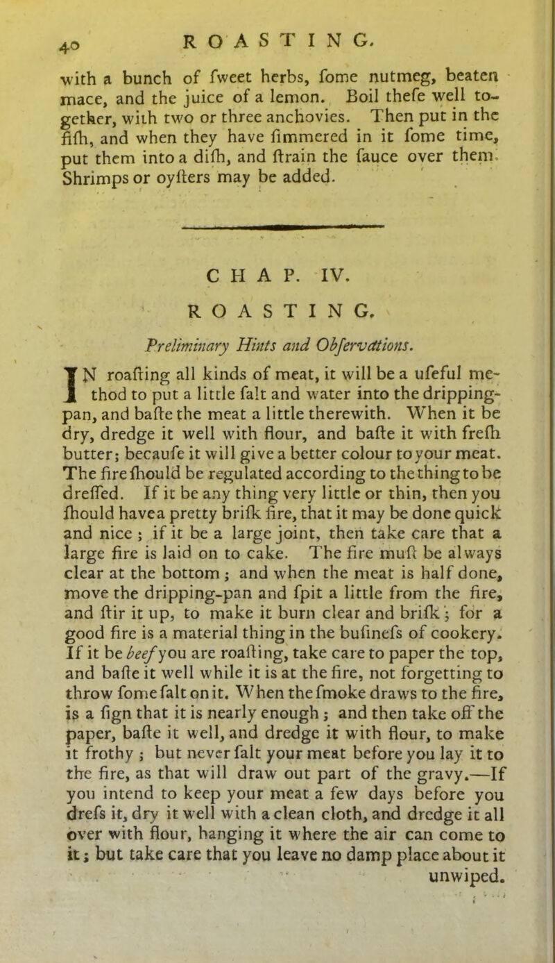 4© with a bunch of fweet herbs, fome nutmeg, beaten mace, and the juice of a lemon. Boil thefe well to- gether, with two or three anchovies. Then put in the fifh, and when they have fimmered in it fome time, put them into a difh, and drain the fauce over them. Shrimps or oyders may be added. CHAP. IV. ROASTING, Preliminary Hints and Objervdtions. IN roafiing all kinds of meat, it will be a ufeful me- thod to put a little fait and water into the dripping- pan, and bade the meat a little therewith. When it be dry, dredge it well with flour, and bade it with frefli butter; becaufe it will give a better colour to your meat. The drefhould be regulated according to thethingtobe drefled. If it be any thing very little or thin, then you fhould havea pretty brifk fire, that it may be done quick and nice ; if it be a large joint, then take care that a large fire is laid on to cake. The fire mud be always clear at the bottom ; and when the meat is half done, move the dripping-pan and fpit a little from the fire, and dir it up, to make it burn clear and brifk) for a good fire is a material thing in the bufinefs of cookery. If it be beef you are roafiing, take care to paper the top, and bade it well while it is at the fire, not forgetting to throw fome fait on it. W hen the fmoke draws to the fire, is a fign that it is nearly enough ; and then take off the paper, bade it well, and dredge it with flour, to make it frothy ; but never fait your meat before you lay it to the fire, as that will draw out part of the gravy.—If you intend to keep your meat a few' days before you drefs it, dFy it well with a clean cloth, and dredge it all over with flour, hanging it where the air can come to it; but take care that you leave no damp place about it unwiped.