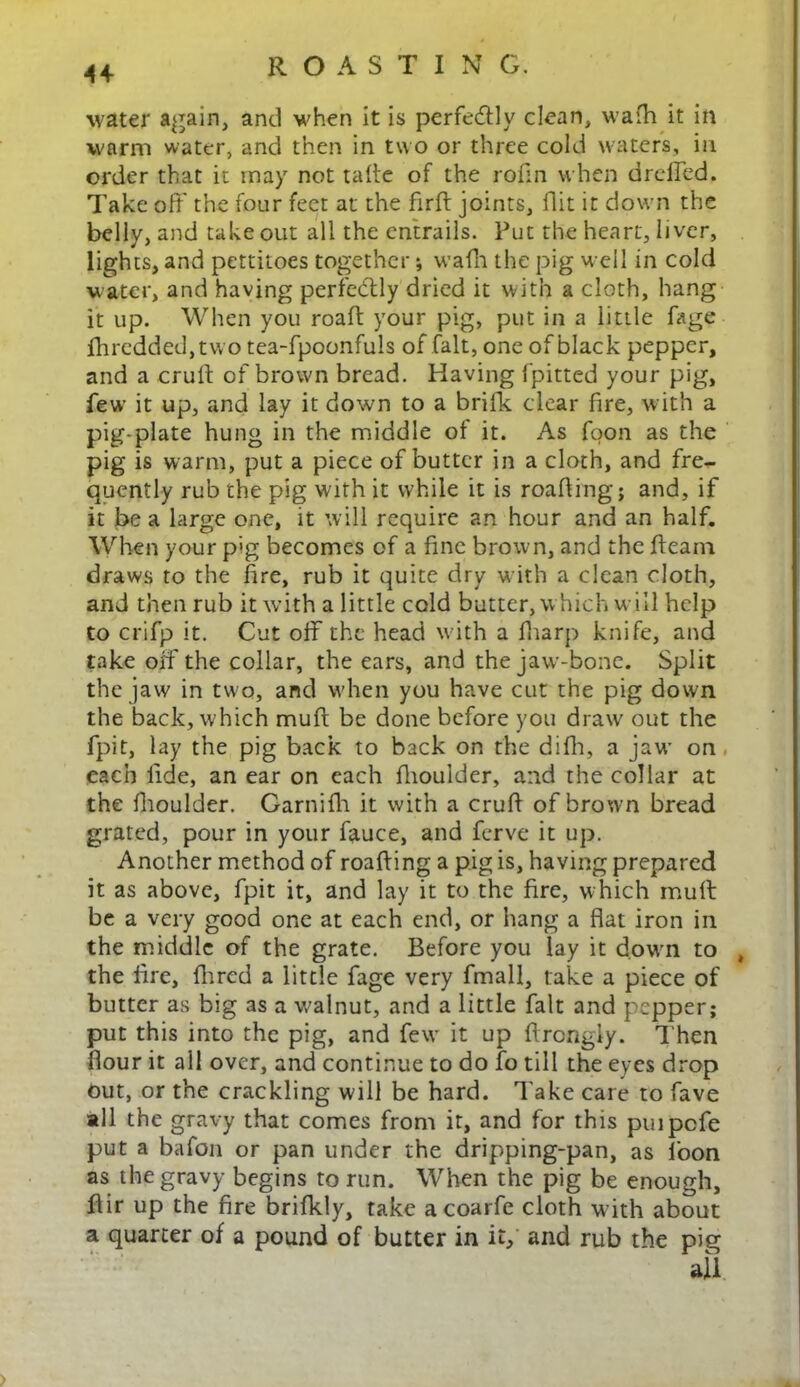 water again, and when it is perfe&ly clean, wafh it in warm water, and then in two or three cold waters, in order that it may not tafte of the rofin when dreffed. Take off the four feet at the fir ft joints, flit it down the belly, and take out all the entrails. Put the heart, liver, lights, and pettitoes together; wafti the pig well in cold water, and having perfectly dried it with a cloth, hang it up. When you roaft your pig, put in a little (age Ihredded,two tea-fpoonfuls of fait, one of black pepper, and a cruft of brown bread. Having (pitted your pig, few it up, and lay it down to a brifk clear fire, with a pig-plate hung in the middle of it. As foon as the pig is warm, put a piece of butter in a cloth, and fre- quently rub the pig with it while it is roafting; and, if it be a large one, it will require an hour and an half. When your pig becomes of a fine brown, and the fleam draws to the fire, rub it quite dry with a clean cloth, and then rub it with a little cold butter, which will help to crifp it. Cut off the head with a (harp knife, and take oif the collar, the ears, and the jaw-bone. Split the jaw in two, and when you have cut the pig down the back, which muff be done before you draw out the fpit, lay the pig back to back on the difli, a jaw on each lide, an ear on each fhoulder, and the collar at the ffioulder. Garnifh it with a cruft of brown bread grated, pour in your fauce, and ferve it up. Another method of roafting a pig is, having prepared it as above, fpit it, and lay it to the fire, which mull be a very good one at each end, or hang a flat iron in the middle of the grate. Before you lay it down to , the fire, fhred a little fage very fmall, take a piece of butter as big as a walnut, and a little fait and pepper; put this into the pig, and few it up ftrcngly. Then flour it all over, and continue to do fo till the eyes drop out, or the crackling will be hard. Take care to fave all the gravy that comes from it, and for this puipcfe put a bafon or pan under the dripping-pan, as foon as the gravy begins to run. When the pig be enough, ftir up the fire brifkly, take a coarfe cloth with about a quarter of a pound of butter in it, and rub the pig all