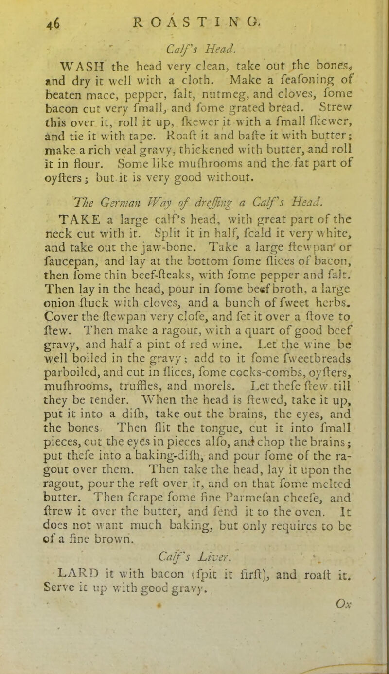 Calf's Head. WASH the head very clean, take out the bones* and dry it well with a cloth. Make a feafoning of beaten mace, pepper, fait, nutmeg, and cloves, fome bacon cut very fmall, and fome grated bread. Strew this over it, roll it up, fkewer it with a fmall fkewer, and tie it with tape. Road: it and bade it with butter; make a rich veal gravy, thickened with butter, and roll it in flour. Some like mufhrooms and the fat part of oyders; but it is very good without. The German Way of dreffmg a Calf's Head. TAKE a large calf’s head, with great part of the neck cut with it. Split it in half, feald it very white, and take out the jaw-bone. Take a large Aewpan' or faucepan, and lay at the bottom fome dices of bacon, then fome thin beef-fleaks, with fome pepper and fair. Then lay in the head, pour in fome beef broth, a large onion duck with cloves, and a bunch of fweet herbs. Cover the dewpan very clofe, and fet it over a dove to dew7. Then make a ragout, with a quart of good beef gravy, and half a pint of red wine. Let the wine be well boiled in the gravy; add to it fome fweetbreads parboiled, and cut in dices, fome cocks-combs, oyders, muflirooms, truffles, and morels. Let thefe dew till they be tender. When the head is dewed, take it up, put it into a difla, take out the brains, the eyes, and the bones. Then flit the tongue, cut it into fmall pieces, cut the eyes in pieces alfo, and chop the brains; put thefe into a baking-difh, and pour fome of the ra- gout over them. Then take the head, lay it upon the ragout, pour the red over it, and on that fome melted butter. Then ferape fome fine Parmefan chcefe, and drew7 it over the butter, and fend it to the oven. It does not want much baking, but only requires to be of a fine browrn. Calf's Liver. LARD it with bacon tfpit it drd), and road it. Serve it up with good gravy. Ox