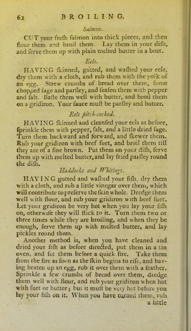 Salmon. CUT your frelh falmon into thick pieces, and then flour them and broil them. Lay them in your difli, and ferve them up with plain melted butter in a boat. Eels. HAVING fkinned, gutted, and wafhed your eels, dry them with a cloth, and rub them with the yolk of an egg. Strew crumbs of bread over them, feme chopped fage and parlley, and fealbn them with pepper and fait. Bafle them well with butter, and broil them on a gridiron. Your fauce mult be parlley and butter. Eels jilt ch-cocked. HAVING fkinned and cleanfed your eels as before, fprinkle them with pepper, fait, and a little-dried fage. Turn them backward and forward, and Ikewer them. Rub your gridiron with beef fuet, and broil them till they are of a fine brown. Put them on your difh, ferve them up with melted butter, and lay fried parlley round the difli. Haddocks and Whitings. HAVING gutted and walked your fifln dry them with a cloth, and rub a little vinegar over them, which will contribute topreferve thefkin whole. Dredge them well w ith flour, and rub your gridiron w ith beef fuet. Let your gridiron be very hot when you lay your filli on, otherwile they will flick to it. Turn them two or three times while they are broiling, and when they be enough, ferve them up with melted butter, and lay pickles round them. Another method is, when you have cleaned and dried your fifh as before directed, put them in a tin oven, and fet them before a quick fire. Take them from the fire as foun as the fkin begins to rife, and hav- ing beaten up an egg, rub it over them with a feather. Sprinkle a few crumbs of bread over them, dredge them well with flour, and rub your gridiron w hen hot with fuet or butter; bui it mult be very hot before you lay your fifh on it. When you have turned them, rub a little