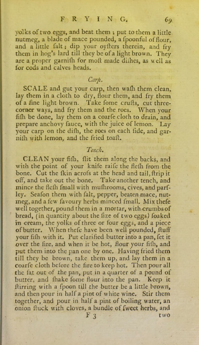 yolks of two eggs, and beat them ; put to them a little nutmeg, a blade of mace pounded, a fpoonful of flour, and a little fait; dip your oyllers therein, and fry them in hog’s lard till they be of a light brown. They are a proper garnifh for moll made diihes, as well as for cods and calves heads. Carji. SCALE and gut your carp, then wafh them clean, lay them in a cloth to dry, flour them, and fry them of a fine light brown. Take fome crufts, cut three- comer ways, and fry them and the roes. When your fifh be done, lay them on a coarfe cloth to drain, and prepare anchovy fauce, with the juice of lemon. Lay your carp on the difh, the roes on each fide, and gar- nifh with lemon, and the fried toaff. 'Tench, CLEAN your fifh, flit them along the backs, and with the point of your knife raife the flefh from the bone. Cut the lkin acrols at the head and tail, flrip it off, and take out the bone. Take another tench, and mince the ilefh lmall with mufhrooms, cives, and parf- ley. Seafon them with fait, pepper, beaten mace, nut- meg, and a few favoury herbs minced fmalL Mix thefe well together, pound them in a mortar, with crumbs of bread, (in quantity about the fize of two eggs) foaked in cream, the yolks of three or four eggs, and a piece of butter. When thefe have been w ell pounded, fluff your fifh with it. Put clarified butter into a pan, fet it over the fire, and when it be hot, hour your fifh, and put them into the pan one by one. Having fried them till they be brown, take them up, and lay them in a coarfe cloth bclore the fire to keep hot. Then pour all the fat out of the pan, put in a quarter of a pound of butter, and fhake fome flour into the pan. Keep it llirring with a fpoon till the butter be a little brown, and then pour in half a pint of white wine. Stir them together, and pour in half a pint of boiling water, an onion ftuck with cloves, a bundle of fweet herbs, and F 3 two