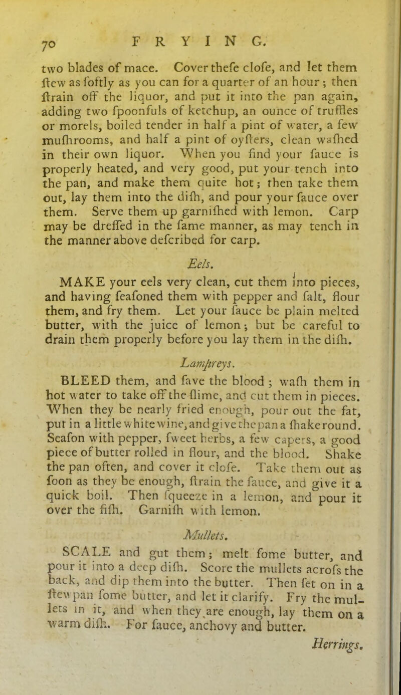 two blades of mace. Cover thefe clofe, and let them ftcw as foftly as you can for a quarter of an hour ; then ftrain off the liquor, and put it into the pan again, adding two fpoonfuls of ketchup, an ounce of truffles or morels, boiled tender in half a pint of water, a few mufhrooms, and half a pint of oyffers, clean waffled in their own liquor. When you find your fauce is properly heated, and very good, put your tench into the pan, and make them quite hot; then take them out, lay them into the diffl, and pour your fauce over them. Serve them up garniffled with lemon. Carp may be dreffed in the fame manner, as may tench in the manner above defcribed for carp. Eels. MAKE your eels very clean, cut them into pieces, and having feafoned them with pepper and fait, flour them, and fry them. Let your fauce be plain melted butter, with the juice of lemon •, but be careful to drain them properly before you lay them in the diffl. Lampreys. BLEED them, and fave the blood ; waffl them in hot water to take off the (lime, and cut them in pieces. When they be nearly fried enough, pour out the fat, pur in a little whitewine,andgivethepana fflakeround. Seafon with pepper, fweet herbs, a few capers, a good piece of butter rolled in flour, and the blood. Shake the pan often, and cover it clofe. Take them out as foon as they be enough, ftrain the fauce, and give it a quick boil. Then fqueeze in a lemon, and pour it over the fiffl. Garniffl with lemon. Mullets. SCALE and gut them; melt fome butter, and pour it into a deep difh. Score the mullets acrofs the back, and dip them into the butter. Then fet on in a ftewpan fome butter, and let it clarify. Fry the mul- lets in it, and when they are enough, lay them on a warm difh. For fauce, anchovy and butter. Herrings.