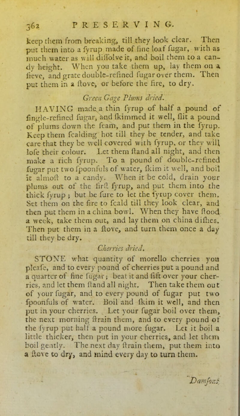 I keep them from breaking, rill they look clear. Then put them into a fyrup made of line loaf fugar, with as much water as will diHoiveit, and boil them to a can- dy height. When you take them up, lay them on a, lieve, and grate double-refined fugar over them. Then put them in a Hove, or before the fire, to dry. Green Gage Plums dried. HAVING madga thin fyrup of half a pound of fingle-refined fugar, and fkimmed it well, flit a pound of plums down the feam, and put them in the fyrup. Keep them fealding hot till they be tender, and take care that they be well covered with fyrup, or they will, lofe their colour. Let them Hand all night, and then make a rich fyrup. To a pound of double-refined fugar put two fpoonfuls of water, fkim it well, and boil It almoft to a candy. When it be cold, drain your plums out of the Hrft fyrup, and put them into the thick fyrup ; but be fare to let the fyrup cover them. Set them on the fire to feald till they look clear, and then put them in a china bowl. When they have flood a week, take them out, and lay them on chiliad idles. Then put them in a Hove, and turn them once a day till they be dry. Cherries dried. STONE what quantity of morello cherries yon pleafe, and to every pound of cherries put a pound and a quarter of fine fugar; beat it and lift over your cher- ries, and let them Hand all night. Then take them out of your fugar, and to every pound of fugar put two fpoonfuls of water. Boil and fkim it well, and then put in your cherries. Let your fugar boil over them, the next morning Hrain them, and to every pound of the fyrup put half a pound more fugar. Let it boil a little thicker, then put in your cherries, and let them boil gently. The next day Hrain them, put them into a Hcve to dry, and mind every day to turn them. Damjoni k