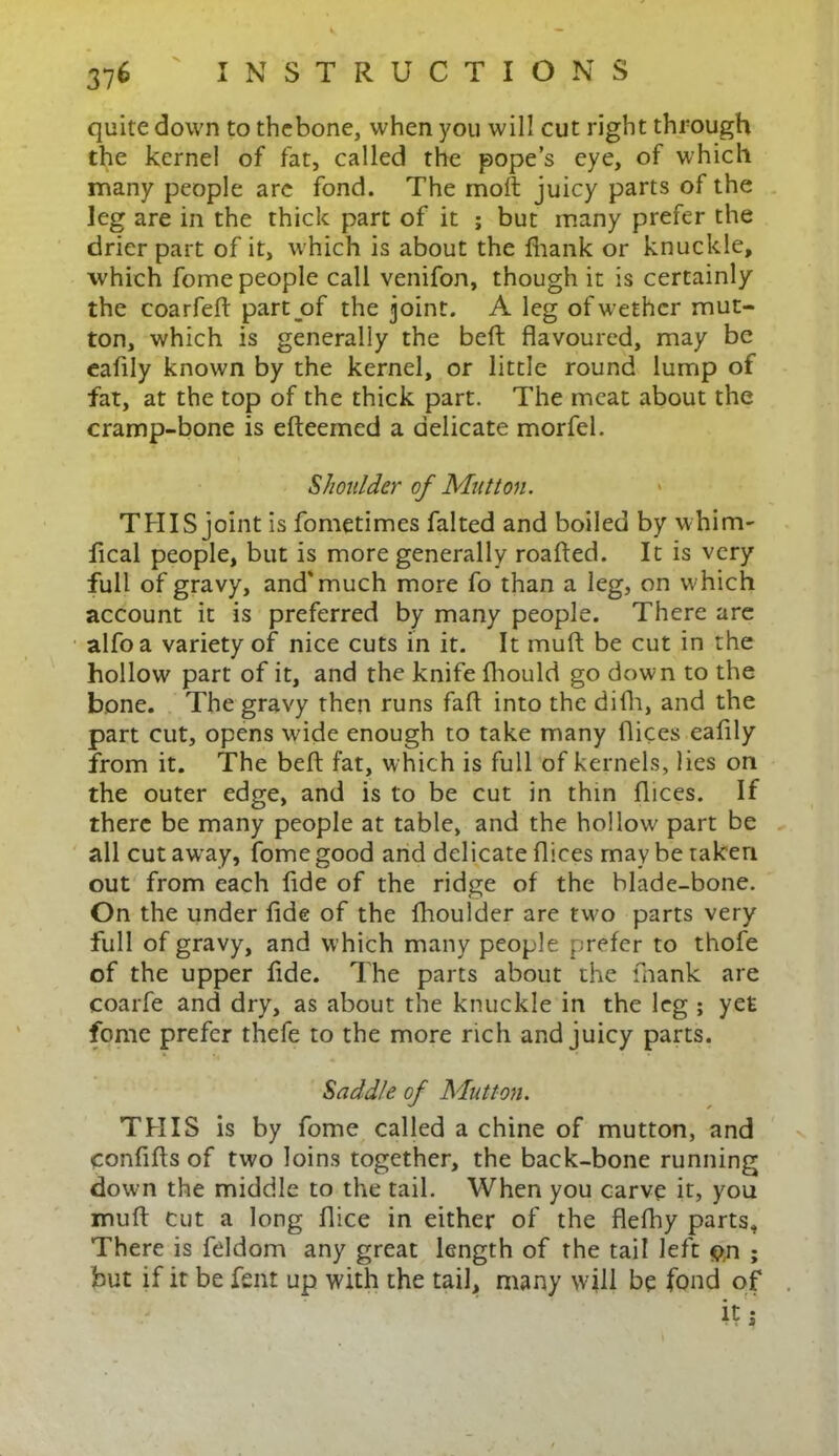 quite down to thebone, when you will cut right through the kernel of fat, called the pope’s eye, of which many people arc fond. The molt juicy parts of the leg are in the thick part of it ; but many prefer the drier part of it, which is about the fhank or knuckle, which fome people call venifon, though it is certainly the coarfeft part of the joint. A leg of wether mut- ton, which is generally the belt flavoured, may be ealily known by the kernel, or little round lump of fat, at the top of the thick part. The meat about the cramp-bone is efteemed a delicate morfel. Shoulder of Mutton. THIS joint is fometimes falted and boiled by whim- fical people, but is more generally roafted. It is very full of gravy, and'much more fo than a leg, on which account it is preferred by many people. There are alfoa variety of nice cuts in it. It muft be cut in the hollow part of it, and the knife fhould go down to the bone. The gravy then runs fafl into the difh, and the part cut, opens wide enough to take many flices eaflly from it. The beft fat, which is full of kernels, lies on the outer edge, and is to be cut in thin flices. If there be many people at table, and the hollow part be all cut away, fome good and delicate flices may be taken out from each flde of the ridge of the blade-bone. On the under fide of the fhoulder are two parts very full of gravy, and which many people prefer to thofe of the upper fide. The parts about the fnank are coarfe and dry, as about the knuckle in the leg ; yet fome prefer thefe to the more rich and juicy parts. Saddle of Mutton. THIS is by fome called a chine of mutton, and confifts of two loins together, the back-bone running down the middle to the tail. When you carve it, you mull cut a long flice in either of the flefhy parts. There is feldom any great length of the tail left $n ; but if it be fent up with the tail, many will be fond of it 5