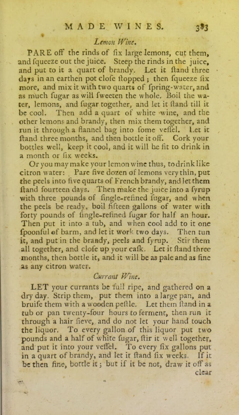 Lemon Wine. PARE off the rinds of fix large lemons, cut them, and fqueeze out the juice. Steep the rinds in the juice, and put to it a quart of brandy. Let it ftand three days in an earthen pot clofe Popped ; then fqueeze fix more, and mix it with two quarts of fpring-water, and as much fugar as will fvveeten the whole. Boil the wa- ter, lemons, and fugar together, and let it hand till it be cool. Then add a quart of white -wine, and the other lemons and brandy, then mix them together, and run it through a flannel bag into fome veffel. Let it ftand three months, and then bottle it off. Cork your bottles well, keep it cool, and it will be fit to drink in a month or fix weeks. Or you may make your lemon wine thus, todrinklike citron water: Pare five dozen of lemons very thin, put the peels into five quarts of French brandy, and let them ftand fourteen days. Then make the juice into a fyrup with three pounds of fingle-refined fugar, and when the peels be ready, boil fifteen gallons of water with forty pounds of fingle-reiined fugar for half an hour. Then put it into a tub, and when cool add to it one fpoonful ©f barm, and let it work two days. Then tun it, and put in the brandy, peels and fyrup. Stir them all together, and clofe up your cafk. Let it ftand three months, then bottle it, and it will be as pale and as fine as any citron water. Currant Wine. LET your currants be full ripe, and gathered on a dry day. Strip them, put them into a large pan, and bruife them with a wooden pelf le. Let them ftand in a tub or pan twenty-four hours to ferment, then run it through a hair fieve, and do not let your hand touch the liquor. To every gallon of this liquor put two pounds and a half of white fugar, ftir it well together, and put it into your veffel. To every fix gallons put in a quart of brandy, and let it ftand fix weeks If it be then fine, bottle it; but if it be not, draw it off as clear