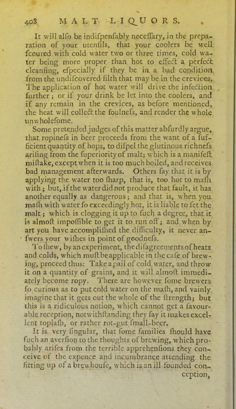 It will alfo be indifpenfably neceffary, in the prepa- ration of your utcnfils, that your coolers be well fcoured with cold water twro or three times, cold wa- ter being more proper than hot to e fifed: a perfect clcanfmg, efpecially if they be in. a bad condition from the undifeovered filth that may be in the crevices. The application of hot water will drive the infection further; or if your drink be let into the coolers, and if any remain in the crevices, as before mentioned* the heat will collect the foulnefs, and render the whole unwholefpme. Some pretended judges of this matter abfurdly argue, that ropinefs in beer proceeds from the want of a fuf- ficient quantity of hops, to difpel the glutinous richnefs arifing from the fuperiority of malt; which is a manifeft mifiake, except when it is too much boiled, and receives bad management afterwards. Others fay that it is by applying the water too fharp, that is, too hot to mafh with ; but, if the w'aterdid not produce that fault, it has another equally as dangerous; and that is, when you mafh with water fo exceedingly hot, it is liable to fet the malt; which is clogging it up to fuch a degree, that it is almofi impofiible to get it to run off; and w'hen by art you have accompliihed the difficulty, it never an- ' fwers your wifhes in point of goodnefs. Toihew’, by an experiment, thedifagreementsof heats and colds, wffiich muftbeapplicabje in the cafe of brew- ing, proceed thus: Take a pail of cold, water, and throw it on a quantity of grains, and it will almofi immedi- ately become ropy. There are how'ever feme brewers fo curious as to put cold water on the mafh, and vainly imagine that it gets out the whole of the firength; but this is a ridiculous notion, which cannot get a favour- able reception, notwithstanding they fay it makes excel- lent top]afh, or rather rot-gut fmall-bcer. It is very fingular, that fome families fhould have fuch an averfion to the thoughts of brewing, which pro- bably arifes from the terrible apprehenfions they con- ceive of the expence and incumbrance attending the fitting up of a brew houfc, which is an ill founded con- ception.