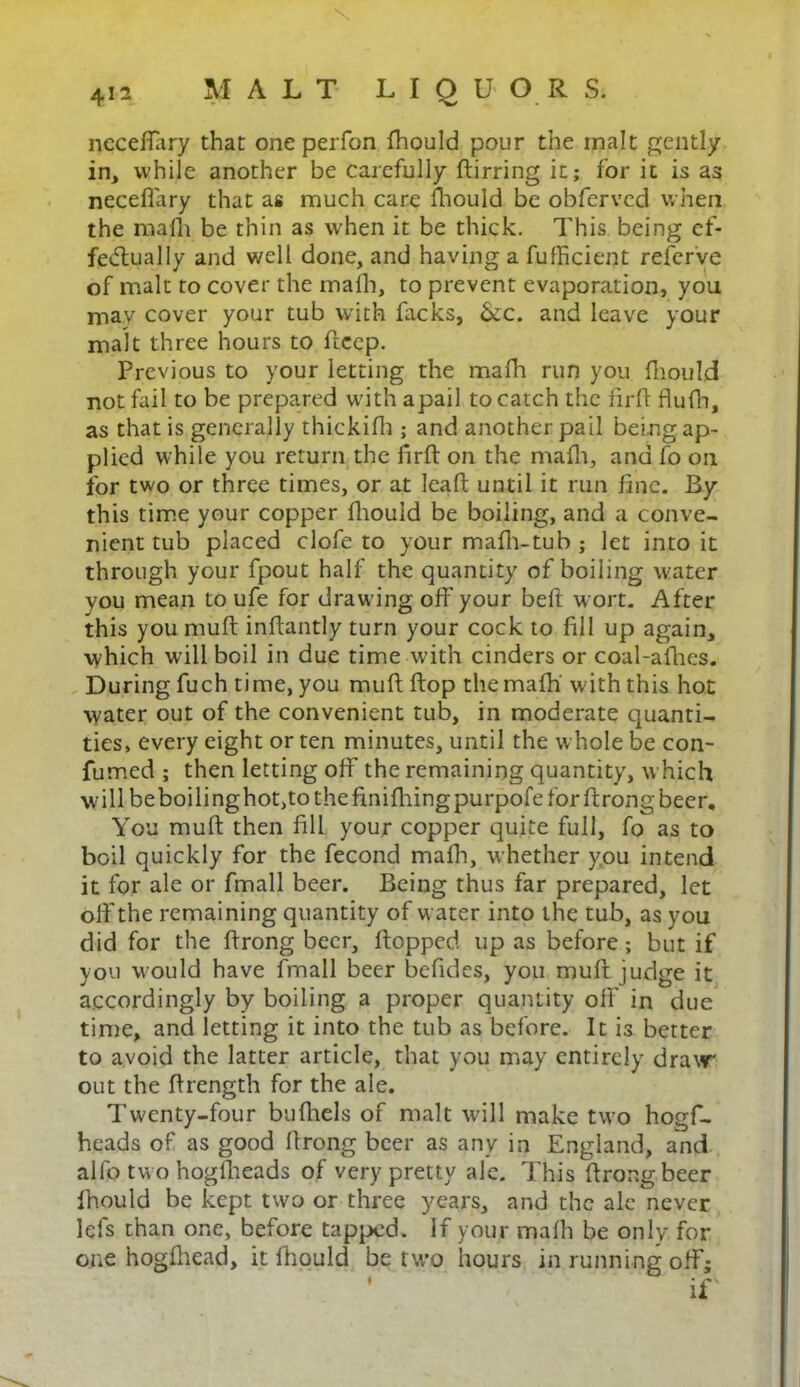 necefiary that one perfon fhould pour the malt gently in, while another be carefully ftirring it; for it is as necefiary that as much care fhould be obfervcd when the malli be thin as when it be thick. This being ef- fedtually and well done, and having a fufficient refcrve of malt to cover the mafh, to prevent evaporation, you may cover your tub with lacks, &c. and leave your malt three hours to ficep. Previous to your letting the mafh run you fhould not fail to be prepared with apail to catch the firfi fiufh, as that is generally thickifh ; and another pail being ap- plied while you return the firfi: on the mafh, and fo on for two or three times, or at leaft until it run fine. By this time your copper fhould be boiling, and a conve- nient tub placed clofe to your malli-tub ; let into it through your fpout half the quantity of boiling water you mean to ufe for drawing off your belt wort. After this you mult infiantly turn your cock to fill up again, which will boil in due time with cinders or coal-afhes. During fuch time, you mu ft Hop the mafh'with this hot water out of the convenient tub, in moderate quanti- ties, every eight or ten minutes, until the whole be con- fumed ; then letting off the remaining quantity, which will beboilinghot,to the finifliingpurpofe for ftrong beer. You muft then fill your copper quite full, fo as to boil quickly for the fecond mafh, whether you intend it for ale or fmall beer. Being thus far prepared, let off the remaining quantity of water into the tub, as you did for the ftrong beer, flopped up as before; but if you would have fmall beer befides, you muft judge it accordingly by boiling a proper quantity off in due time, and letting it into the tub as before. It is better to avoid the latter article, that you may entirely draw out the ftrength for the ale. Twenty-four bufhels of malt will make two hogf- heads of as good ftrong beer as any in England, and alfo two hogfheads of very pretty ale. This ftrong beer fhould be kept two or three years, and the ale never lefs than one, before tapped. If your mafh be only for one hogfhead, it fhould be two hours in running off; if