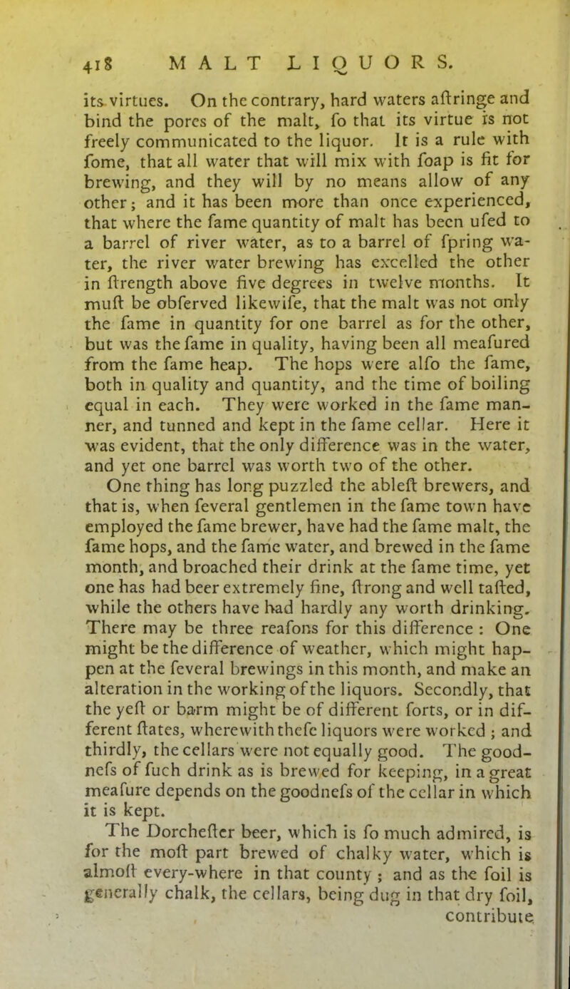 its virtues. On the contrary, hard waters aftringe and bind the pores of the malt, fo that its virtue is not freely communicated to the liquor. It is a rule with fome, that all water that will mix with foap is fit for brewing, and they will by no means allow of any other; and it has been more than once experienced, that where the fame quantity of malt has been ufed to a barrel of river water, as to a barrel of fpring wa- ter, the river water brewing has excelled the other in ftrength above five degrees in twelve months. It muft be obferved likewife, that the malt was not only the fame in quantity for one barrel as for the other, but was the fame in quality, having been all meafured from the fame heap. The hops were alfo the fame, both in quality and quantity, and the time of boiling equal in each. They were worked in the fame man- ner, and tunned and kept in the fame cellar. Here it was evident, that the only difference was in the water, and yet one barrel was worth two of the other. One thing has long puzzled the ableft brewers, and that is, when feveral gentlemen in the fame town have employed the fame brewer, have had the fame malt, the fame hops, and the fame water, and brewed in the fame month, and broached their drink at the fame time, yet one has had beer extremely fine, flrong and well tafted, while the others have had hardly any worth drinking. There may be three reafons for this difference : One might be the difference of weather, which might hap- pen at the feveral brewings in this month, and make an alteration in the working of the liquors. Secondly, that the yefl or barm might be of different forts, or in dif- ferent ftates, wherewith thefe liquors were worked ; and thirdly, the cellars were not equally good. The good- nefs of fuch drink as is brew ed for keeping, in a great meafure depends on the goodnefs of the cellar in which it is kept. 1 he Dorchefler beer, which is fo much admired, is for the mod part brewed of chalky water, which is almofl every-where in that county ; and as the foil is generally chalk, the cellars, being dug in that dry foil, contribute.