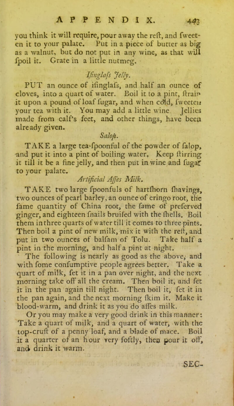 44>3 you think it will require, pour away the reft, and fvveet- en it to your palate. Put in a piece of butter as big as a walnut, but do not put in any wine, as that will fpoil it. Grate in a little nutmeg. Ifinglafis Jelly. PUT an ounce of ifinglafs, and half an ounce of cloves, into a quart of water. Boil it to a pint, Pram it upon a pound of loaf fugar, and when cdld, fweeten your tea with it. You may add a little wine Jellies made from calf’s feet, and other things, have been already given. Salofi. TAKE a large tea-fpoonful of the powder of falop, ■and put it into a pint of boiling water. Keep ftirring it till it be a fine jelly, and then put in wine and fugaf to your palate. Artificial Ajfes Milk. TAKE two large fpoonfuls of hartfhorn fhavings, two ounces of pearl barley, an ounce of eringo root, the fame quantity of China root, the fame of preferved ginger, and eighteen fnails bruifed with the fhells. Boil them in three quarts of water till it comes to three pints. Then boil a pint of new milk, mix it with the reft, and put in two ounces of balfam of Tolu. Take half a pint in the morning, and half a pint at night. The following is nearly as good as the above, and with fome confumptive people agrees better. Take a quart of milk, fet it in a pan over night, and the next morning take off all the cream. Then boil it, and fet it in the pan again till night. Then boil it, fet it in the pan again, and the next morning fkim it. Make it blood-warm, and drink it as you do alfes milk. Or you may make a very good drink in this manner: Take a quart of milk, and a quart of water, with the top-cruft of a penny loaf, and a blade of mace. Boil it a quarter of an hour very foftly, then pour it off, and drink it warm. SEC-