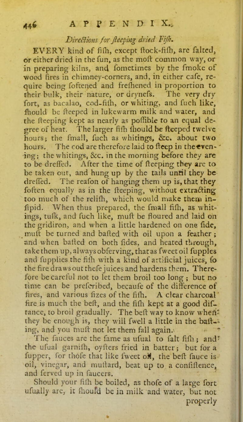 Dire ft ions for Jleeping dried Fi/h. EVERY kind of fifh, except ftock-fifh, are falted, or either dried in the fun, as the mod: common way, or in preparing kilns, and fometimes by the fmoke of wood fires in chimney-corners, and, in either cafe, re- quire being foftened and frefhened in proportion to their bulk, their nature, or drynefs. The very dry fort, as bacalao, cod-fiih, or whiting, and fuch like, fhould be deeped in lukewarm milk and water, and the deeping kept as nearly as podibie to an equal de- gree of heat. The larger fifh fhould be deeped twelve hours; the fmall, fuch as whitings, &c. about two hours. The cod are therefore laid to deep in the-even-' ing; the whitings, &c. in the morning before they are to be dreffed. After the time of deeping they are to be taken out, and hung up by the tails until they be dreffed. The reafon of hanging them up is, that they foften equally as in the deeping, without extradting too much of the relifh, which would make them in- dpid. When thus prepared, the fmall fifh, as whit- ings, tufk, and fuch like, mud be floured and laid on the gridiron, and when a little hardened on one fide, mud be turned and bafled with oil upon a feather; arid when bafled on both fides, and heated through, take them up, always obferving, that as fweetoil fupples and fupplies the. fifh. with a kind of artificial juices, fo the fire draws out thefe juices and hardens them. There- fore be careful not to let them broil too long ; but no time can be preferibed, becaufe of the difference of fires, and various fizes of the fifh. A clear charcoal' fire is much the beft, and the fifh kept at a good dif- tance, to broil gradually. The beft way to know wheii' they be enough is, they will fwell a little in the baft-*- ing, and you muft not let them fall again.' The fauces are the fame as ufual to fait fifh; andT the ufual garnifh, oyfters fried in batter; but fora fupper, for thole that like fweet oM, the bed fauce is oil, vinegar, and mulfard, beat up to a confidence, and ferved up in faucers. Should your fifh be boiled, as thofe of a large fort ufually are, it fhoufd be in milk and water, but not properly