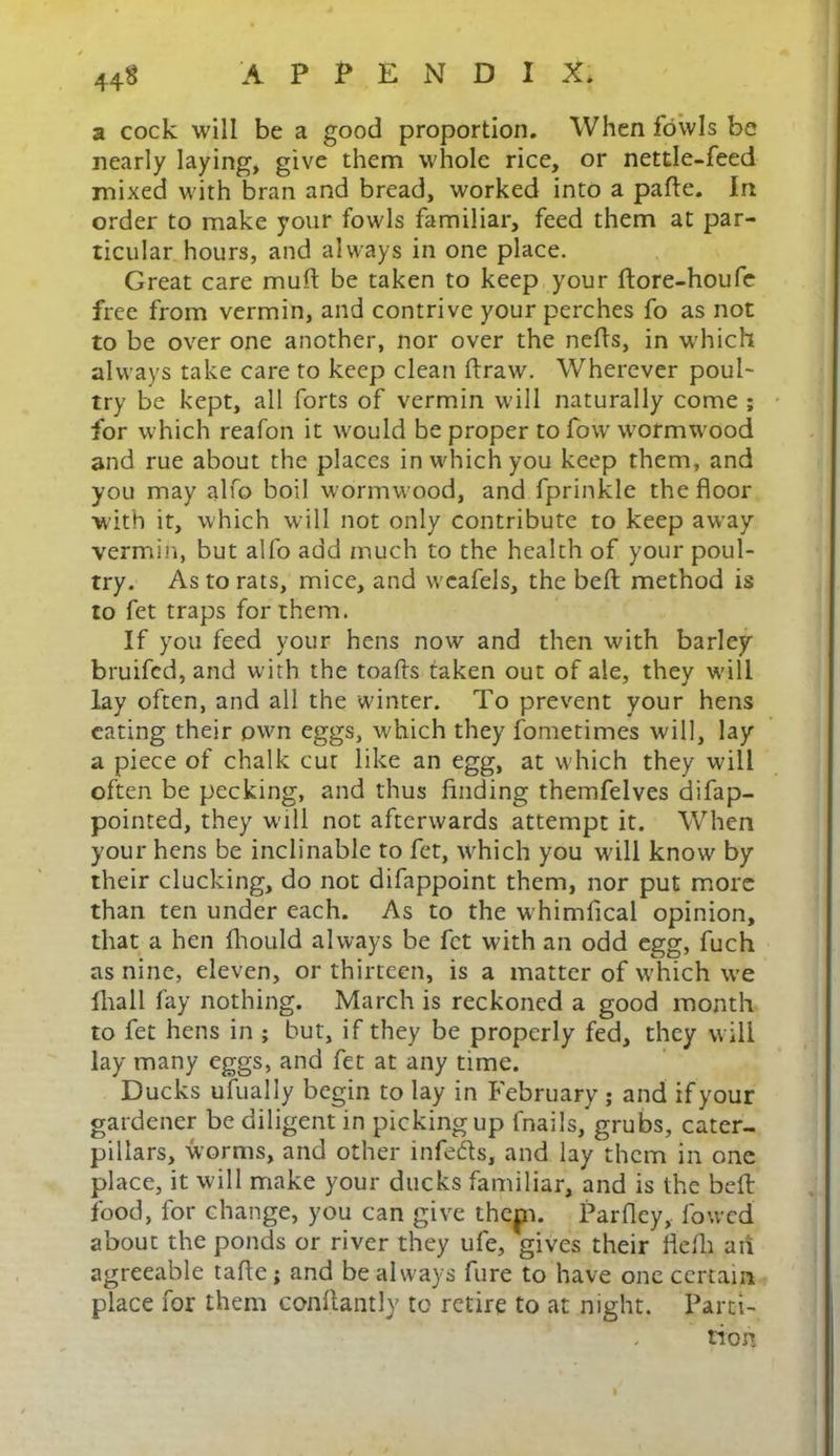 a cock will be a good proportion. When fowls be nearly laying, give them whole rice, or nettle-feed mixed with bran and bread, worked into a pafte. In order to make your fowls familiar, feed them at par- ticular hours, and always in one place. Great care muft be taken to keep your ftore-houfe free from vermin, and contrive your perches fo as not to be over one another, nor over the nefis, in which always take care to keep clean draw. Wherever poul- try be kept, all forts of vermin will naturally come ; for which reafon it would be proper to fow wormwood and rue about the places in which you keep them, and you may alfo boil wormwood, and fprinkle the floor with it, which will not only contribute to keep away vermin, but alfo add much to the health of your poul- try. As to rats, mice, and wcafels, the beft method is to fet traps for them. If you feed your hens now and then with barley bruifed, and with the toads taken out of ale, they will lay often, and all the winter. To prevent your hens eating their own eggs, which they fometimes will, lay a piece of chalk cut like an egg, at which they will often be pecking, and thus finding themfelves difap- pointed, they will not afterwards attempt it. When your hens be inclinable to fet, which you wall know by their clucking, do not difappoint them, nor put more than ten under each. As to the whimfical opinion, that a hen fhould always be fet with an odd egg, fuch as nine, eleven, or thirteen, is a matter of which we fhall fay nothing. March is reckoned a good month to fet hens in ; but, if they be properly fed, they will lay many eggs, and fet at any time. Ducks ufually begin to lay in February ; and if your gardener be diligent in picking up fnails, grubs, cater- pillars, worms, and other infers, and lay them in one place, it will make your ducks familiar, and is the beft food, for change, you can give thep. Parfley, fowed about the ponds or river they ufe, gives their fleffl ail agreeable tafie; and be always fure to have one certain place for them confiantly to retire to at night. Parti- tion