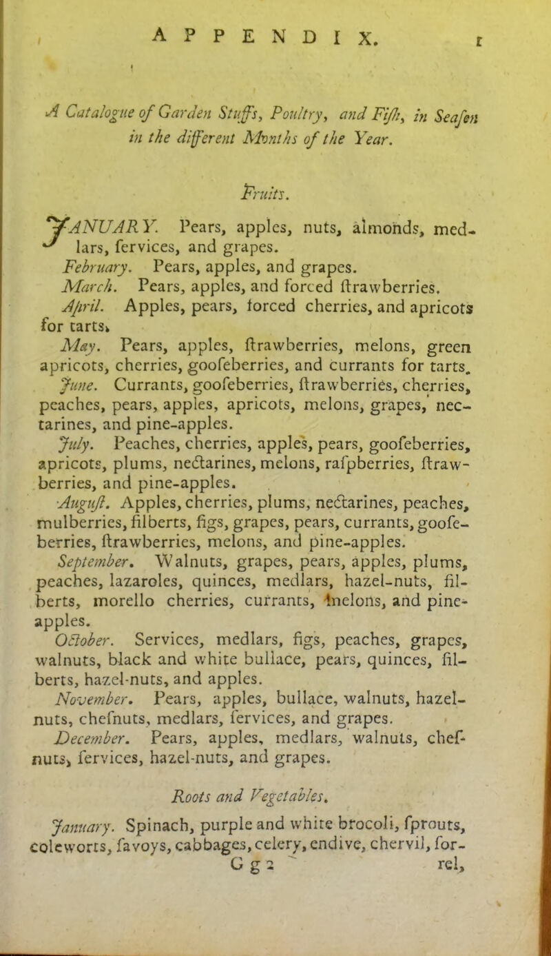 r A Catalogue of Garden Stuff's, Poultry, and Fifh, in Seafen in the different Months of the Year. 'Fruits. JANUARY. Pears, apples, nuts, almonds, med- A lars, fervices, and grapes. February. Pears, apples, and grapes. March. Pears, apples, and forced ftrawberries. Ajiril. Apples, pears, forced cherries, and apricots for tarts* May. Pears, apples, ftrawberries, melons, green apricots, cherries, goofeberries, and currants for tarts. June. Currants, goofeberries, ftrawberries, cherries, peaches, pears, apples, apricots, melons, grapes, nec- tarines, and pine-apples. July. Peaches, cherries, apples, pears, goofeberries, apricots, plums, neeftarines, melons, rafpberries, ftraw- berries, and pine-apples. Auguff. Apples, cherries, plums, nectarines, peaches, mulberries, filberts, figs, grapes, pears, currants, goofe- berries, ftrawberries, melons, and pine-apples. September. Walnuts, grapes, pears, apples, plums, peaches, lazaroles, quinces, medlars, hazel-nuts, fil- berts, morello cherries, currants, Inelons, and pine- apples. October. Services, medlars, figs, peaches, grapes, walnuts, black and white buliace, pears, quinces, fil- berts, hazel-nuts, and apples. November. Fears, apples, buliace, walnuts, hazel- nuts, chefnuts, medlars, fervices, and grapes. December. Pears, apples, medlars, walnuts, chef- nuts> fervices, hazel-nuts, and grapes. Roots and Vtegetables. January. Spinach, purple and white brocoli, fprouts, coleworts, favoys, cabbages,celery, endive, chervil, for- G g 2 rel.