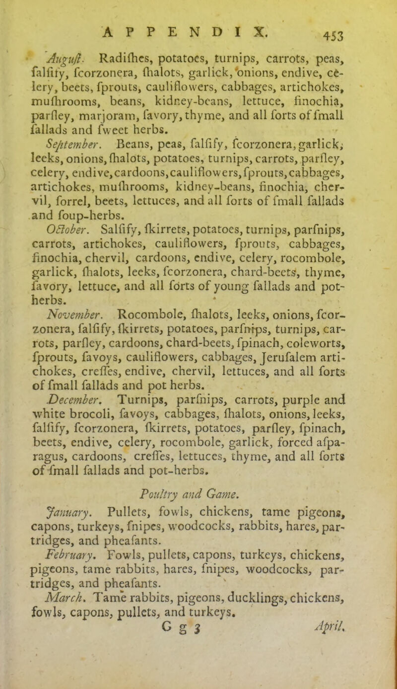 Augufl. Radifhes, potatoes, turnips, carrots, peas, falfify, fcorzonera, {halots, garlick,'onions, endive, ce- lery, beets, fprouts, cauliflowers, cabbages, artichokes, mufhrooms, beans, kidney-beans, lettuce, finochia, parfley, marjoram, favory, thyme, and all forts of lmall fallads and fvveet herbs. September. Beans, peas, falfify, fcorzonera, garlick; leeks, onions,{halots, potatoes, turnips, carrots, parfley, celery, endive,cardoons,cauliflowers,fprouts,cabbages, artichokes, mufhrooms, kidney-beans, finochia, cher- vil, forrel, beets, lettuces, and all forts of fmall fallads and foup-herbs. OHober. Salfify, fkirrets, potatoes, turnips, parfnips, carrots, artichokes, cauliflowers, fprouts, cabbages, finochia, chervil, cardoons, endive, celery, rocombole, garlick, fhalots, leeks, fcorzonera, chard-beets, thyme, favory, lettuce, and all forts of young fallads and pot- herbs. November. Rocombole, fhalots, leeks, onions, fcor- zonera, falfify, (kirrets, potatoes, parfnips, turnips, car- rots, parfley, cardoons, chard-beets, fpinach, coleworts, fprouts, favoys, cauliflowers, cabbages, Jerufalem arti- chokes, creffes, endive, chervil, lettuces, and all forts of fmall fallads and pot herbs. December. Turnips, parfnips, carrots, purple and white brocoli, favoys, cabbages, fhalots, onions, leeks, falfify, fcorzonera, fkirrets, potatoes, parfley, fpinach, beets, endive, celery, rocombole, garlick, forced afpa- ragus, cardoons, creffes, lettuces, thyme, and all forts of fmall fallads and pot-herbs. Poultry and Game. January. Pullets, fowls, chickens, tame pigeons, capons, turkeys, fnipes, woodcocks, rabbits, hares, par- tridges, and pheafants. February. Fowls, pullets, capons, turkeys, chickens, pigeons, tame rabbits, hares, fnipes, woodcocks, par- tridges, and pheafants. March. Tame rabbits, pigeons, ducklings, chickens, fowls, capons, pullets, and turkeys. G g 5 April,