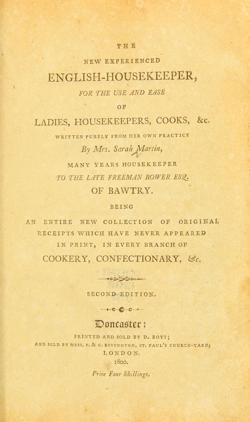 T H £ NEW EXPERIENCE^ ENGLISH-HOUSEKEEPER, FOR TFIE USE AND EASE OF LADIES, HOUSEKEEPERS, COOKS, &c, WRITTEN PURELV FRCiM HER OWN PRACTICE By Mrs. Sarah Marlin^ MANY YEARS HOUSEKEEPER TO THE LATE FREEMAN BOWER ES^ OF BAWTRY. BEING AN ENTIRE NEW COLLECTION OF ORIGINAL RECEIPTS WHICH HAVE NEVER APPEARED IN PRINT, IN EVERY BRANCH OF COOKERY, CONFECTIONARY, - — SECOND EDITION. ...C-C--C - 2)onca0tcf { PRINTED AND SOLD BY D, BOYS; And sold by mess. f. & c. rivincton, st. Paul’s cnuRCM-VAR»j LONDON. 1800. Price Four Shillwgi,