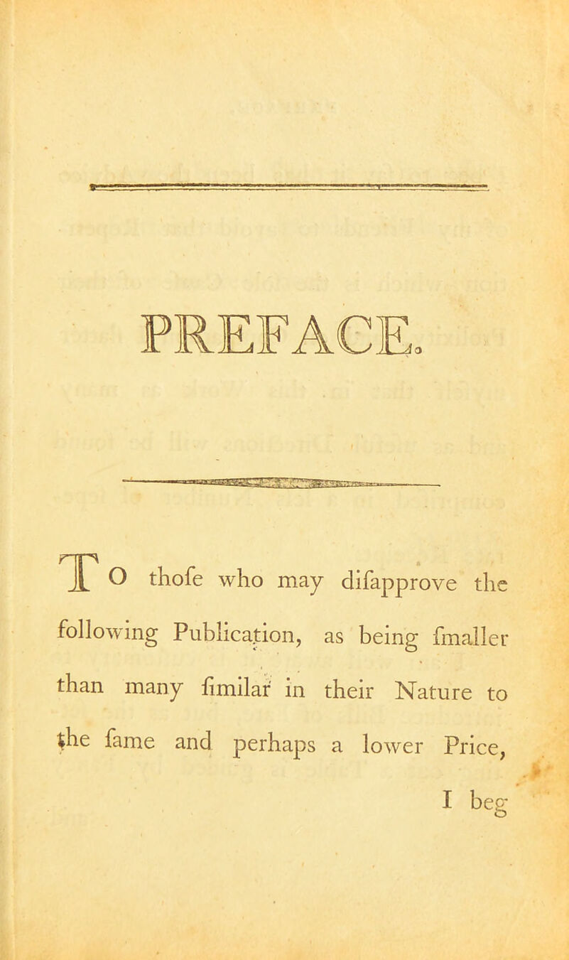 PREFACE. To thofe who may difapprove the following Publication, as being fmaller than many hmilar in their Nature to the fame and perhaps a lower Price, I beg