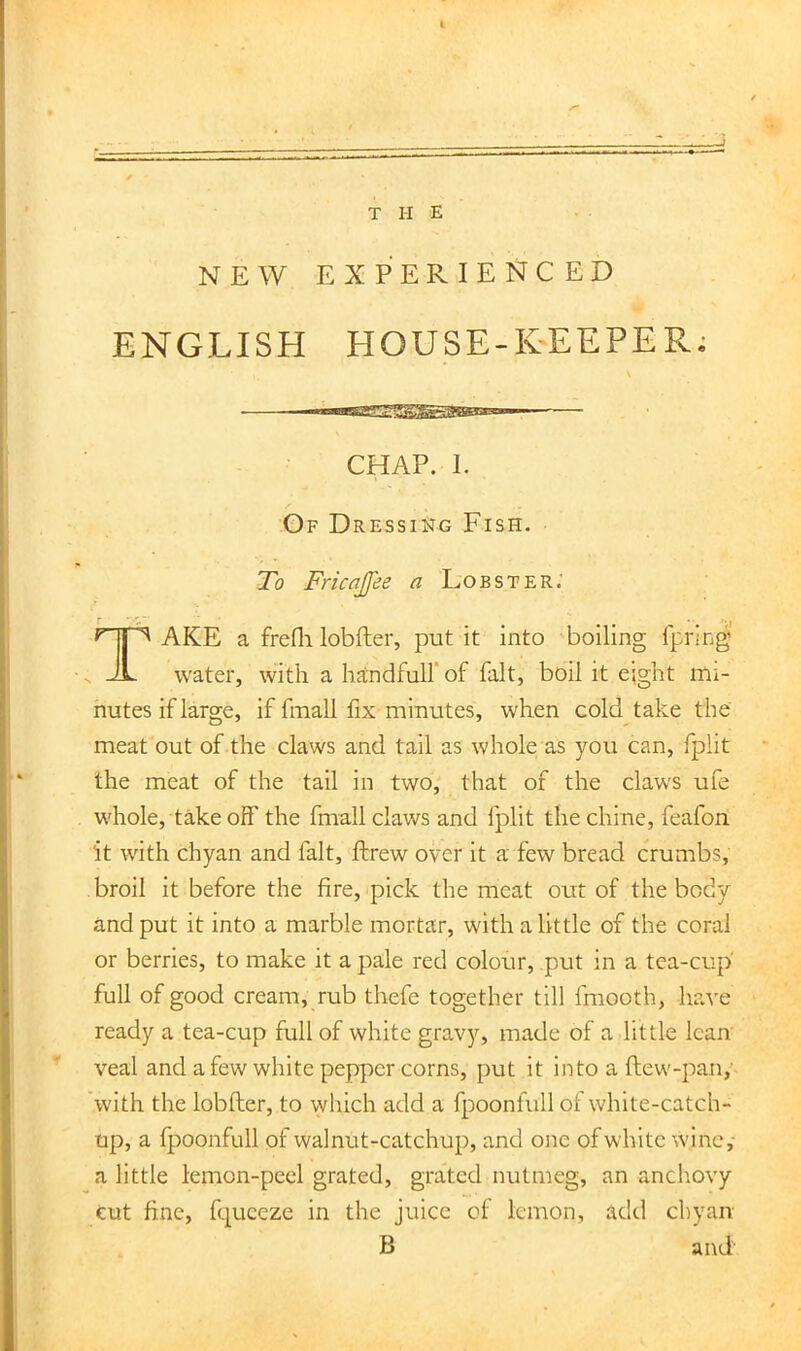 T II E NEW EXPERIENCED ENGLISH HOUSE-KEEPEPv^ To Fricajfee a Lobster.' AKE a frefli lobfter, put it into boiling fpring water, with a handfuirof fait, boil it e;ght mi- nutes if large, if finall fix minutes, when cold take the meat out of the claws and tail as whole as you can, fplit the meat of the tail in two, that of the claws ufe whole, takeoff the fmall claws and fplit the chine, feafon it with chyan and fait, ftrew over it a few bread crumbs, broil it before the fire, pick the meat out of the body and put it into a marble mortar, with a little of the coral or berries, to make it a pale red colour, put in a tea-cup full of good cream, rub thefe together till fmooth, have ready a tea-cup full of white gravy, made of a little lean veal and a few white pepper corns, put it into a flew-pan,’ with the lobfter, to which add a fpoonfull of white-catch- up, a fpoonfull of walnut-catchup, and one of white w.ine,- a little lemon-peel grated, grated nutmeg, an anchovy cut fine, fqueeze in the juice of lemon, add chyan CHAP. 1. Of Dressing Fish.
