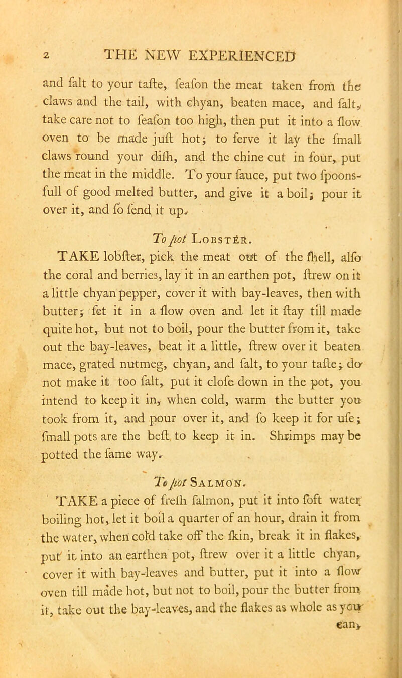 and fait to your tafte, feafon the meat taken from the claws and the tail, with chyan, beaten mace, and falty take care not to feafon too high, then put it into a flow oven to be made juft hot; to ferve it lay the fmall claws found your difh, and the chine cut in four, put the meat in the middle. To your fauce, put two fpoons- full of good melted butter, and give it aboil; pour it over it, and fo fend it up^ To jlOt LoBSTEIt. TAKE lobfter, pick the meat out of the fliell, alfo the coral and berries, lay it in an earthen pot, ftrew on it a little chyan pepper, cover it with bay-leaves, then with butter; fet it in a flow oven and let it flay till made quite hot, but not to boil, pour the butter from it, take out the bay-leaves, beat it a little, ftrew over it beaten mace, grated nutmeg, chyan, and fait, to your tafte; do- not make it too fait, put it clofe down in the pot, you intend to keep it in, when cold, warm the butter you took from it, and pour over it, and fo keep it for ufe; fmall pots are the beft, to keep it in. Shrimps may be potted the fame way^ Tejiot Salmon. TAKE a piece of frdh falmon, put it into fbft water, boiling hot, let it boil a quarter of an hour, drain it from the water, when cold take off the fkin, break it in flakes, puf it into an earthen pot, ftrew over it a little chyan, cover it with bay-leaves and butter, put it into a flow oven till made hot, but not to boil, pour the butter froin it, take out the bay-leaves, and the flakes as whole as yci»- ean>