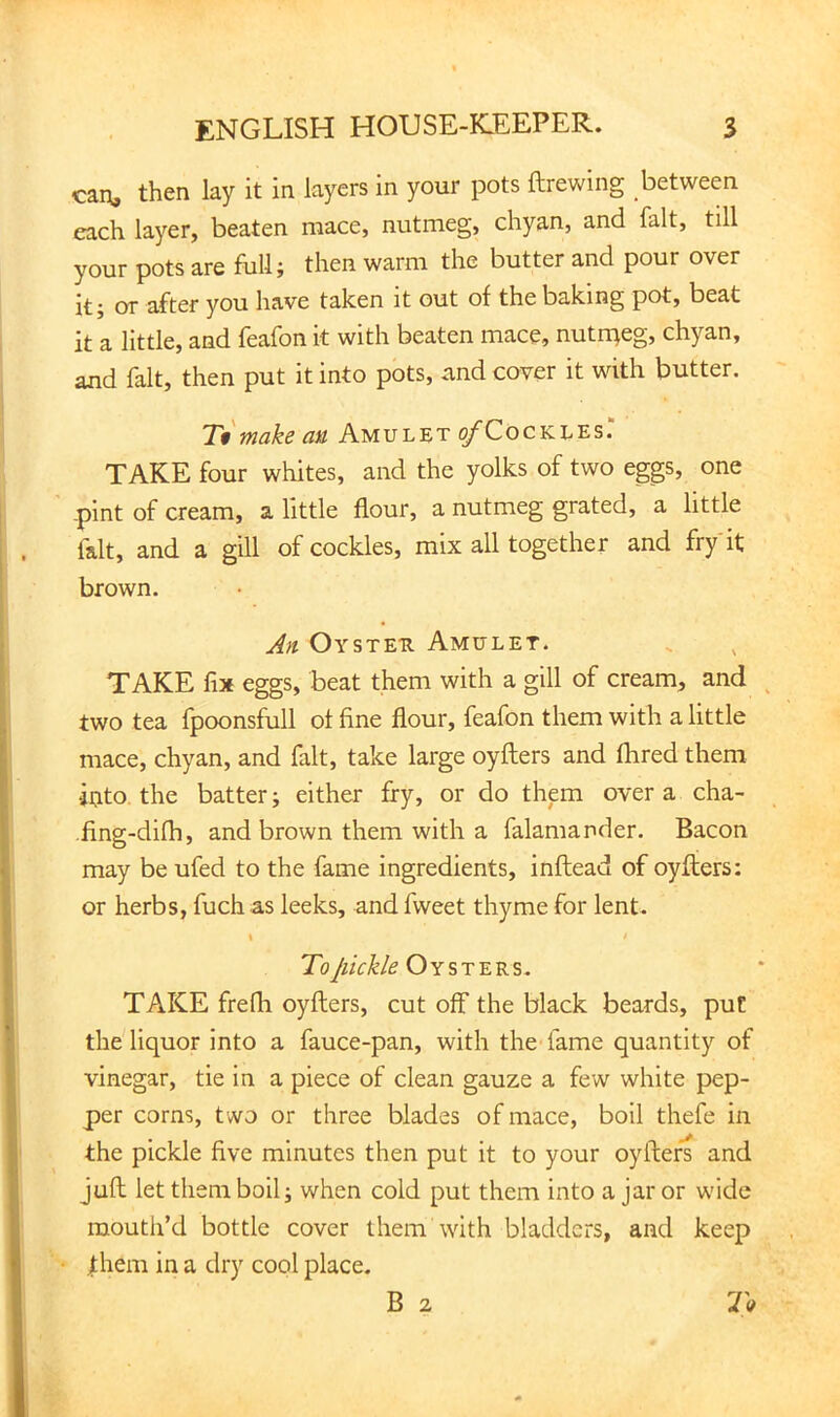 can, then lay it in layers in your pots ftrewing between each layer, beaten mace, nutmeg, chyan, and fait, till your pots are full; then warm the butter and pour over it; or after you have taken it out of the baking pot, beat it a little, and feafon it with beaten mace, nutrpeg, chyan, and fait, then put it into pots, <and cover it with butter. Ttmake an Amulet ^Cockles. TAKE four whites, and the yolks of two eggs, one -pint of cream, a little flour, a nutmeg grated, a little fait, and a gill of cockles, mix all together and fry'it brown. An Oysteu Amulet. TAKE fix eggs, beat them with a gill of cream, and two tea fpoonsfull of fine flour, feafon them with a little mace, chyan, and fait, take large oyflers and fhred them into, the batter; either fry, or do them over a cha- ■fing-difli, and brown them with a falamander. Bacon may be ufed to the fame ingredients, inftead of oyflers: or herbs, fuch as leeks, and fweet thyme for lent. \ i To pickle Oysters. TAKE frefli oyflers, cut off the black beards, put the liquor into a fauce-pan, with the fame quantity of vinegar, tie in a piece of clean gauze a few white pep- per corns, t wo or three blades of mace, boil thefe in the pickle five minutes then put it to your oyflers and jufl let them boil; when cold put them into a jar or wide mouth’d bottle cover them with bladders, and keep fhem in a dry cool place. B 2 To