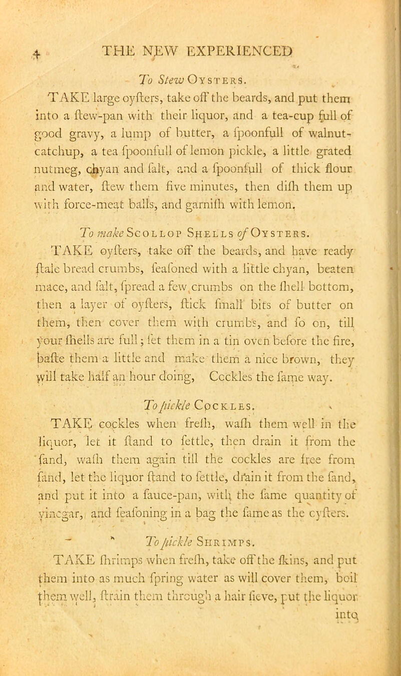 To Stezv Oysters. TAKE large oj^ftcrs, take oft'the beards, and put them into a ftew-pan with their liquor, and a tea-cup (ull of good gravy, a lump of butter, a fpoonfull of walnut- catchup, a tea fpoonfull of lemon pickle, a little grated nutmeg, chyan and fait, and a fpoonfull of thick flour and water, flew them five minutes, then difli them up with force-meat balls, and garnifti with lemon. To make Scollop Shells ^Oysters. TAKE oyilers, take off the beards, and have ready ftale bread crumbs, feafoned with a little chyan, beaten mace, and fait, Ipread a few,crumbs on the ftiell bottom, then a layer of oyfiers, ftick fmall bits of butter on them, then cover them with crumbs, and fo on, till your Ibells arc full; let them in a tin oven before the fire, bafte them a little and make them a nice brown, they yv'ill take half an hour doing. Cockles the fame way. C p c K L E s. TAKE cockles when frelh, w'afli them well in the liciuor, let it fiand to fettle, then drain it from the ■fand, walh them again till the cockles are free from fluid, let the liquor ftand to fettle, dr^in it from the fand, and put it into a fauce-pan, witl; the fame quantity of vinegar, and feafoning in a bag the fame as the cyfters.  To Jiickle S n RI ?,i p s. TAKE flirimps when frelh, take off the flcins, and put them into as much fpring water as will cover them, boil |hein \vell, flrain them through a hair fieve, put the liquor