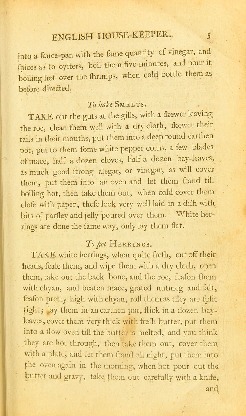 into a fauce-pan with the fame quantity of vinegar, and fpices as to oyfters, boil them five minutes, and pour it boiling hot over the Ihrimps, when cold bottle them as before direfted. \ To ^<3^^ Smelts. TAKE out the guts at the gills, with a Ikewer leaving the roe, clean them well with a dry cloth, Ikewer their tails in their mouths, put them into a deep round earthen pot, put to them fome white pepper corns, a few blades of mace, half a dozen cloves, half a dozen bay-leaves, as much good ftrong alegar, or vinegar, as will cover them, put them into an oven and let them ftand till boiling hot, then take them out, when cold cover them clofe with paper; thefe look very well laid in a difh with bits of parfiey and jelly poured over them. White her- rings are done the fame way, only lay them flat. To jiot Herrings. TAKE white herrings, when quite frefli, cut off their heads, fcale them, and wipe them with a dry cloth, open them, take out the back bone, and the roe, feafon them with chyan, and beaten mace, grated nutmeg and fait, feafon pretty high with chyan, roll them as they are fplit tight; jay them in an earthen pot, flick in a dozen bay- leaves, cover them very thick with frefli butter, put them into a flow oven till the butter is melted, and you think ^ they are hot through, then take them out, cover them with a plate, and let them fland all night, put them into the oven again in the morning, when hot pour out the butter and gravy, take them out carefully with a knife,