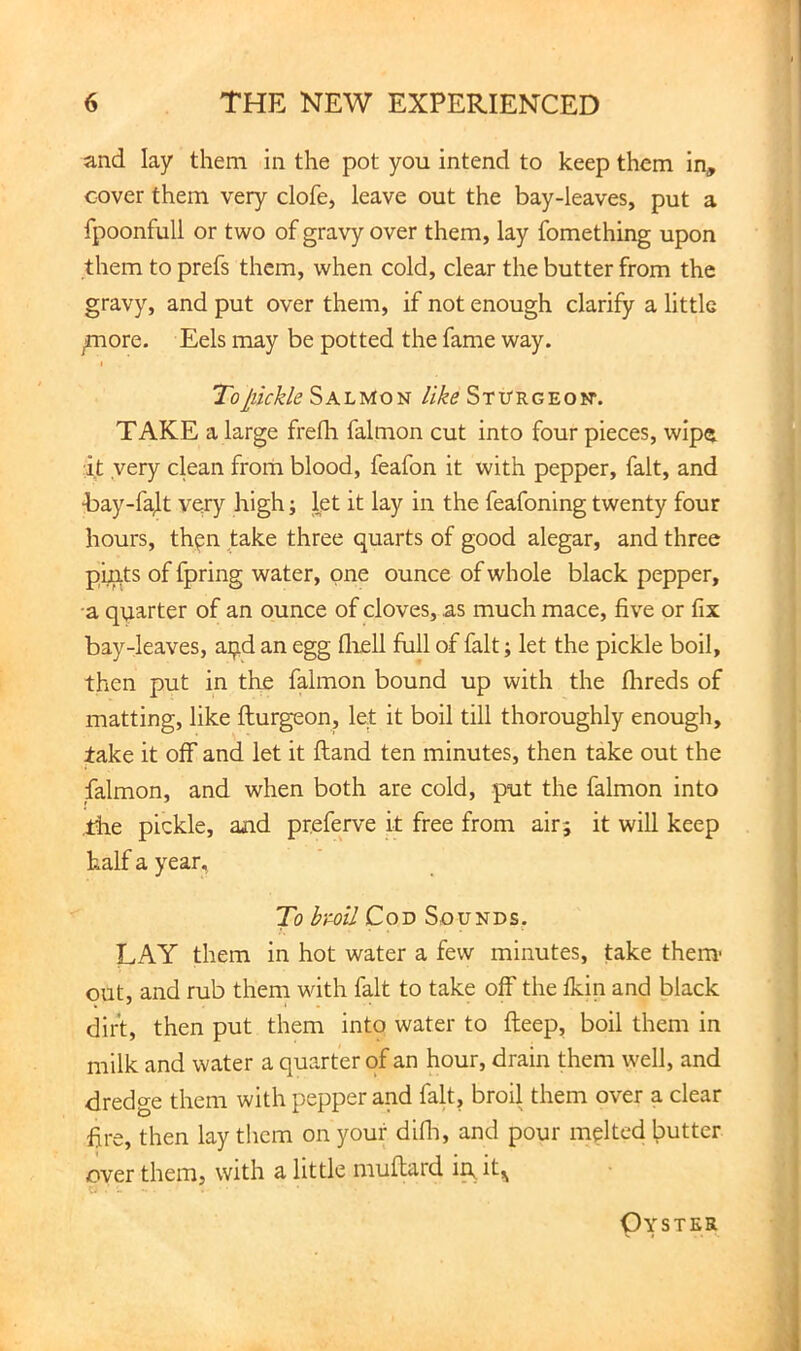 and lay them in the pot you intend to keep them in, cover them very clofe, leave out the bay-leaves, put a fpoonfull or two of gravy over them, lay fomething upon them to prefs them, when cold, clear the butter from the gravy, and put over them, if not enough clarify a little ^ore. Eels may be potted the fame way. To pickle Salmon like Sturgeon*. TAKE a large frefh falmon cut into four pieces, wipe it very ckan from blood, feafon it with pepper, fait, and ■bay-fafy very high; let it lay in the feafoning twenty four hours, then take three quarts of good alegar, and three pi^ts of fpring water, one ounce of whole black pepper, •a quarter of an ounce of cloves, as much mace, five or fix bay-leaves, aijid an egg fliell fall of fait; let the pickle boil, then put in tke falmon bound up with the fhreds of matting, like fturgeon, let it boil till thoroughly enougli, take it off and let it ftand ten minutes, then take out the falmon, and when both are cold, put the falmon into tke pickle, and preferve it free from air; it will keep half a year. To bml Cod Sounds. LAY them in hot water a few minutes, take them- out, and rub them with fait to take off the fkin and black dirt, then put them into water to deep, boil them in milk and water a quarter of an hour, drain them well, and dredge them with pepper and fait, broil them over a clear fire, then lay tlicm on your difli, and pour melted butter over them, with a little muftard in,it,^ Oyster