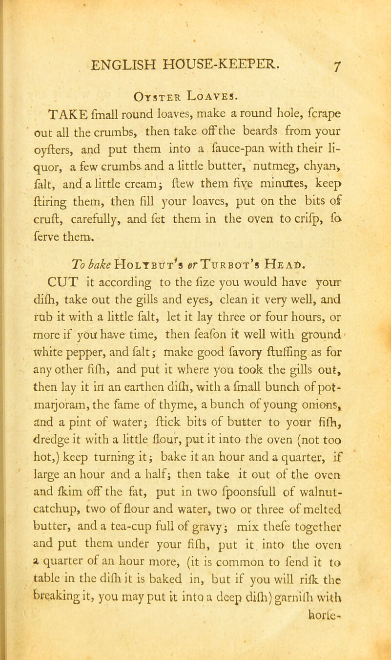 Oyster Loaves. TAKE fmall round loaves, make a round hole, fcrape out all the crumbs, then take off the beards from your oyfters, and put them into a fauce-pan with their li- quor, a few crumbs and a little butter, nutmeg, chyan, fait, and a little cream j flew them five minutes, keep Hiring them, then fill your loaves, put on the bits of cruft, carefully, and fet them in the oven to crifp, fa ferve them. To Holtbut^s or Turbot’s Head. CUT it according to the fize you would have your difh, take out the gills and eyes, clean it very well, and rub it with a little fait, let it lay three or four hours, or more if you have time, then feafon it well with ground' white pepper, and fait j make good favory ftuffing as for any other fifh, and put it where you took the gills out, then lay it in an earthen dilh, v/ith a fmall bunch of pot- marjoram, the fame of thyme, a bunch of young onions, and a pint of water; ftick bits of butter to your fifh, dredge it with a little flour, put it into the oven (not too hot,) keep turning it; bake it an hour and a quarter, if large an hour and a half; then take it out of the oven and fkim off the fat, put in two fpoonsfuU of walnut- catchup, two of flour and water, two or three of melted butter, and a tea-cup full of gravy; mix thefe together and put them under your fifli, put it into the oven a quarter of an hour more, (it is common to fend it to table in the difli it is baked in, but if you will rifle the breaking it, you may put it into a deep difli) garnilh with horle-