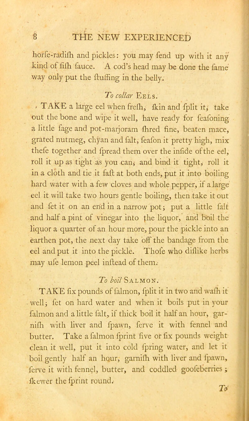 horfe-radifli and pickles: you may fend up with it any kind of fifh fauce. A cod’s head may be done the fame way only put the fluffing in the belly. To collar Eels. - TAKE a large eel when frefh, fkin and fplit it^ take Out the bone and wipe it well, have ready for feafoning a little fage and pot-marjoram fhred fine, beaten mace, grated nutmeg, chyan and fait, feafon it pretty high, mix thefe together and fpread them over the infide of the eel, roll it up as tight as you can^ and bind it tight, roll it in a cloth and tie it faft at both ends, put it into boiling hard water with a few cloves and whole pepper, if a large eel it will take two hours gentle boiling, then take it out and fet it on an end in a narrow potj put a little fait and half a pint of vinegar into fhe liquor, and boil the liquor a quarter of an hour more, pour the pickle into an earthen pot, the next day take off the bandage from the eel and put it into the pickle. Thofe who diflike herbs may ufe lemon peel inftead of them. ' ToSalmon. TAKE fix pounds of falmon, fplit it in two and wafli it -well; fet on hard water and when it boils put in your falmon and a little fait, if thick boil it half an hour, gar- nifli with liver and fpawn, fen-e it with fennel and butter. Take a falmon fprint five or fix pounds weight clean it well, put it into cold fpring water, and let it boil gently half an hqur, garnifh with liver and fpawn, fer\^e it with fennel, butter, and coddled goofetierries; ifkewer the fprint round.- 7i>