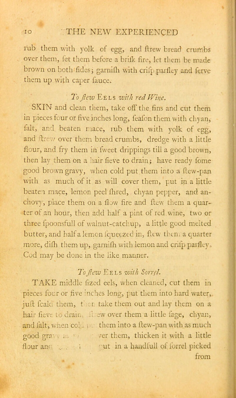 rub them with jmlk of egg, and ftrew bread crumbs over them, fet them before a brifk fire, let them be made brown on botlufides; garnlfli with crifp parfiey and fervc them up with caper fauce. To flew Eels zvith red Wine. SKIN and clean them, take off the. fins and cut them in pieces four or five inches long, feafon them with chyanj fait, and, beaten nace, rub them with yolk of egg, and T'ev/ over them bread crumbs, dredge with a little flour, and fry them in' fw^eet drippings till a good brown, then lay them On a hair fieve to drain; have ready fome good brown gravy, when cold put them into a ftew-pan with as much of it as will cover them, put in a little beaten mace, lemon peel fhred, chyan pepper, and an- chov}', place them on a flow' fire and flew them a quar- ter of an hour, then add half a pint of red, wane, two or three fpoonsfull of walnut-catchup, a little good melted butter, and half a lemon fquetzed in, flew then* a quarter more, difli them up, garnifh with lemon and crifp parflty, Cod may be done in the like manner. ToJlezju Eels zviih Sorvfl. TAKE middle fized eels, when cleaned, cut them in pieces four or five mches long, put them into hard water,, juft fcala them, t .^.n take tiiem out and lay them on a hair fieve to drair.., it ew over them a little fage, chyar., and fait, when col. o them into a ftew-pan with as much good CTO’ V ' /er them, thicken it w'ith a little flour am ■ ■... . put in a haadfull of forrel picked from