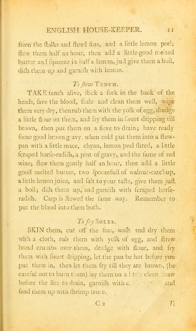 from the ftalks and Hired fine, and a little lemon peel; flew them half an hour, then add a little good rr.e’ted butter and fqueeze in half a lemon, jiul give them aboil, difli them up and garnilh with lemon. ■ To ftew Tench. TAKE tench alive, ftick a fork in the back of the heads, fave the blood, fcale and clean them w'ell, wipe them very dry, then rub them with the yolk of egg, dredge a little flour on them, and fry them in fweet dripping till brown, then put them on a fieve to drain; have ready fome good brown g avy, when cold put them into a fliew'- pan with a little mace, chyan, lemon peel flired, a little fcraped horfe-radiih, a pint of gravy, and the fame of red wine; flew them gently half an hour, then add a little good melted butter, two fpoonsfull of walnut-catcimp, a little lemon juice, and fait to your tafte, give them jufl, a boil; dilh them up, and garnifh with fcraped horfe- radifli. Carp is ftew^ed the fame way. Remember to put the blood into them both. To fry Soles. SKIN them> cut off the fins,, wafla and dry them wdth a cloth, rub them with yelk of egg, and ftrew bread cm nbs over them, dredge with flour, and fry them with Iweet dripping, let the pan be hot before you put them in, then let them fry till they are brown, (be careful not to burn taem) lay them on a 1 tt:e clean ;traw before the fire to drain, narnilh witii c ■ ■ ■; • and fend tiiem up witii Ihrimp laucc.