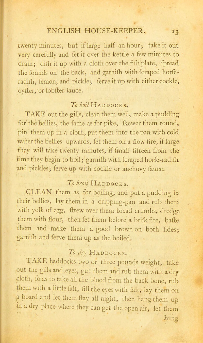 - f twenty minutes, but if large half an hour; take it out very carefully and fet it over the kettle a few minutes to drain; dilh it up with a cloth over the filh plate, Ipread the founds on the back, and garnifli with fcraped horfe- radilh, lemon, and pickle; ferve it up with either cockle, oyfter, or lobfter iauce. To ^0/7Haddocks. TAKE out the gills, clean them well, make a pudding for the bellies, the fame as for pike, Ikewer them round, pin them up in a cloth, put them into the pan with cold water the bellies upwards, fet them on a tlow lire, if large thgy will take twenty minutes, if fmall fifteen from the time they begin to boil; garnifli with fcraped horfe-radifli and pickles; ferve up with cockle or anchovy fauce. To broil Haddocks. CLEAN them as for boiling, and put a pudding in their bellies, lay them in a dripping-pan and rub them with yolk of egg, ftrew over them bread crumbs, dredge them with flour, then fet them before a briflc fire, baflc them and make them a good brown on both fides; garnifli and ferve them up as the boiled. 1 To dry Haddocks. TAKE haddocks two or three pounds weight, take out the gills and e)'^es, gut them and rub them with a dry cloth, fo as to take all the blood from the back bone, rub tnem with a little fait, All the eyes with fait, lay them on ^ board and let them flay all night, then hang them u;i ;n a dry place where they can get the open air, let them Iniiii