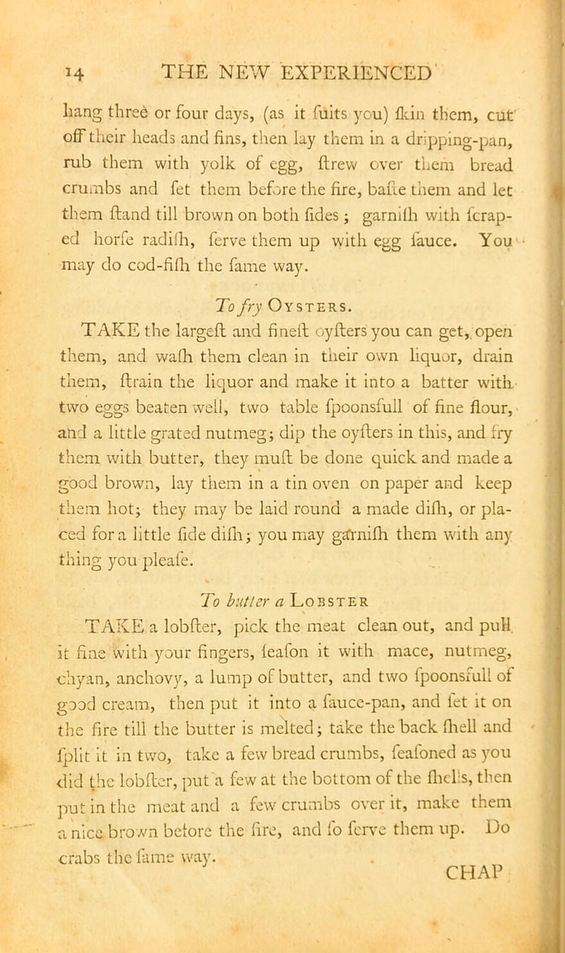 liang tlired or four days, (as it fuits you) flcin them, cut off their heads and fins, then lay them in a dripping-pan, mb them with yolk of egg, ftrew over them bread crumbs and fet them before the fire, bafie them and let th em ftand till brown on both fides j garnifh with fcrap- ed horfe radilh, ferve them up with egg fauce. You' may do cod-fifh the fame way. To fry Oysters. TAKE the largefl and finefl: oyftersyou can get, open them, and waQi them clean in their own liquor, drain them, flrain the liquor and make it into a batter with, two eggs beaten well, two table fpoonsfull of fine flour, and a little grated nutmeg; dip the oyflers in this, and fry them with butter, they mull be done quick and made a good brown, lay them in a tin oven on paper and keep them hot; they may be laid round a made difli, or pla- ced fora little fide difli; you may garnifh them with any thing you 2)leafe. % To butler a Lobster TAKE a lobfler, pick the meat clean out, and pull, it fine with jmur fingers, feafon it with mace, nutmeg, chyan, anchovy, a lump of butter, and two fpoonsiull of good cream, then put it into a fauce-pan, and let it on the fire till the butter is melted; take the back fliell and fplit it in two, take a few bread crumbs, feafoned as you did the lobfler, put'a few at the bottom of the fliclls, then put in the meat and a few crumbs over it, make them a nice brown before the fire, and fo fen-e them up. Do crabs the fame way. CHAP