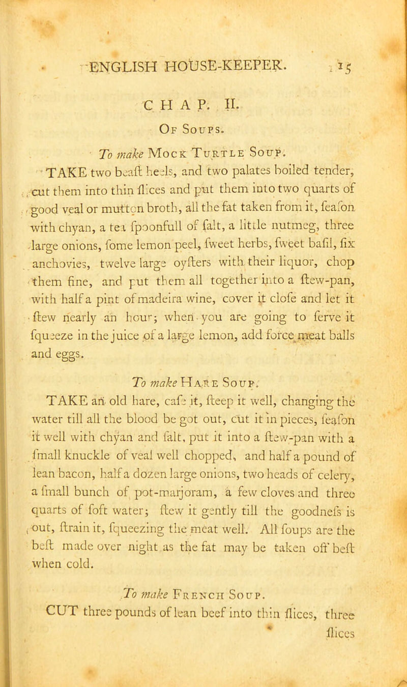 CHAP. II. Of Soups. To make Mock Turtle Soup.  TAKE two boaft heels, and two palates boiled tender, ;-cut them into thin llices and put them into two quarts of . good veal or mutton broth, all the fat taken from it, feaxon with chyan, a tea fpoonfull of fait, a little nutmeg, three -large onions, fome lemon peel, fweet herbs, fweet balil, fix anchovies, twelve large oyfters with their liquor, chop <them fine, and put them all together into a ftew-pan, with half a pint ofmadeira wine, cover ;t clofe and let it •ftew nearly an hou’’; when you are going to ferve it fqueeze in the juice of a large lemon, add force^rpeat balls and eggs. To makeViAiKiL Soup, TAKE ari. old hare, cafe it, fteep it well, changing the water till all the blood be got out, cut it in pieces, feafon it well with chyan and fait, put it into a ftew-pan with a fmall knuckle of veal well chopped, and half a pound of lean bacon, half a dozen large onions, two heads of celery, a fmall bunch of pot-marjoram, a few cloves and three quarts of foft water; ftew it gently till the goodnefs is j out, ftrain it, fqueezing the meat well. All foups are the beft made over night as the fat may be taken oft' beft when cold. To make French Soup. CUT three pounds of lean beef into thin fiiccs, three * flices