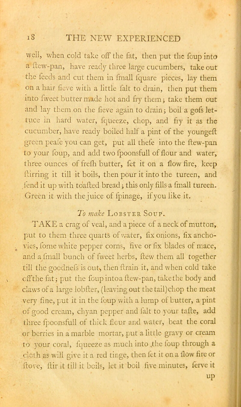 well, when cold take off the fat, then put the foup into a ftew^-pan, have ready three large cucumbers, take out the feeds and cut them in fmall fquare pieces, lay them on a hair ficve with a little fait to drain, then put them into fweet butter mide hot and fry them; take them out and lay them on the fieve again to drains boil a gofs let- tuce in hard water, fqueeze, chop, and fry it ^ the cucumber, have ready boiled half a pint of the )mungeft green peafe you can get, put all thefe into the ftew-pan to your foup, and add tw'O fpoonsfull of flour and w'ater, three ounces of freflr butter, fet it on a flow fire, keep ■fliirring it till it boils, then pour it into the tureen, and fend it up with tdaflied bread i this only fills a fmall tureen. Green it v;ith the juice of fpinage, if you like it. To make Lobster Soup. TAKE a crag of veal, and a piece of a neck of mutton, put to them three quarts of water, fix onions, fix ancho- vies, fome white pepper corns, five or fix blades of mace, and a fmall bunch of fweet herbs, flew them aU together till the gocdnefs is out', then ftrain it, and when cold take cffthe fati put the foupintoa ftew^-pan, takethe body and claws of a large lobfter, (leaving out the tail)chop the meat very fine, put it in the foup with a lump of butter, a pint of good cream, chyan pepper and fait to your tafle, add three fjioonsfull of thick ficur and water, beat the coral or berries in a marble mortar, put a little gravy or cream to your coral, fqueeze as much into .the foup through a clclh as will give it a red tinge, then fet it on a flow fire or ftove, llir it till it boils, let it boil five minutes, ferve it up